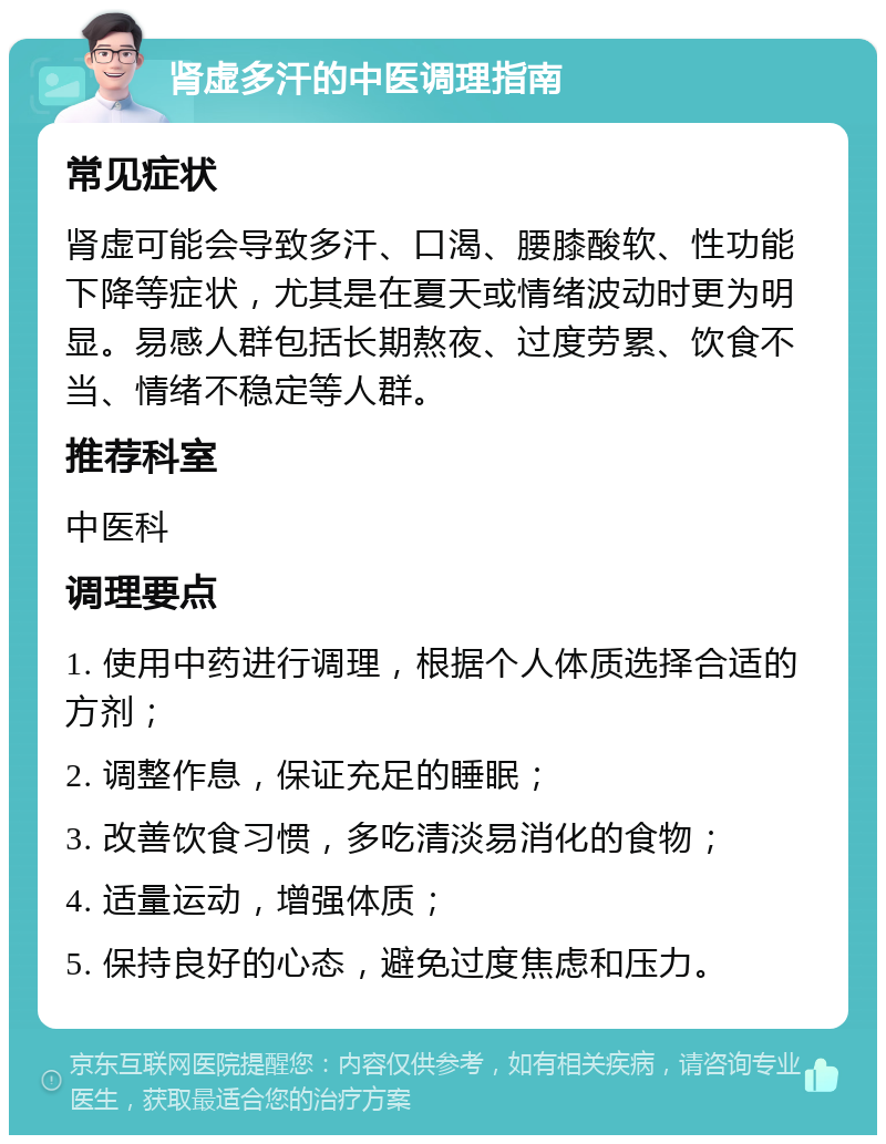 肾虚多汗的中医调理指南 常见症状 肾虚可能会导致多汗、口渴、腰膝酸软、性功能下降等症状，尤其是在夏天或情绪波动时更为明显。易感人群包括长期熬夜、过度劳累、饮食不当、情绪不稳定等人群。 推荐科室 中医科 调理要点 1. 使用中药进行调理，根据个人体质选择合适的方剂； 2. 调整作息，保证充足的睡眠； 3. 改善饮食习惯，多吃清淡易消化的食物； 4. 适量运动，增强体质； 5. 保持良好的心态，避免过度焦虑和压力。