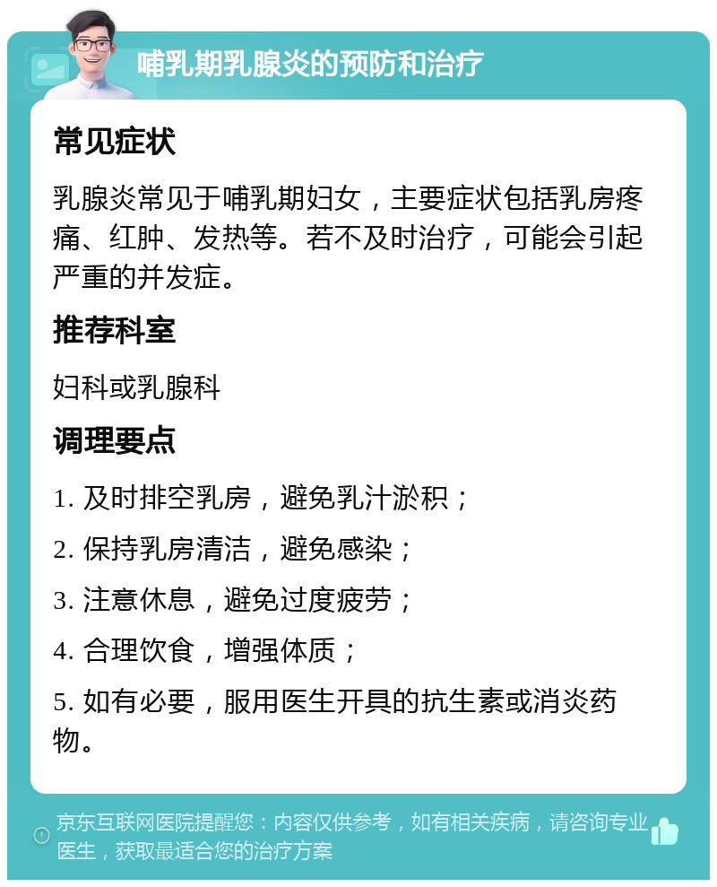 哺乳期乳腺炎的预防和治疗 常见症状 乳腺炎常见于哺乳期妇女，主要症状包括乳房疼痛、红肿、发热等。若不及时治疗，可能会引起严重的并发症。 推荐科室 妇科或乳腺科 调理要点 1. 及时排空乳房，避免乳汁淤积； 2. 保持乳房清洁，避免感染； 3. 注意休息，避免过度疲劳； 4. 合理饮食，增强体质； 5. 如有必要，服用医生开具的抗生素或消炎药物。