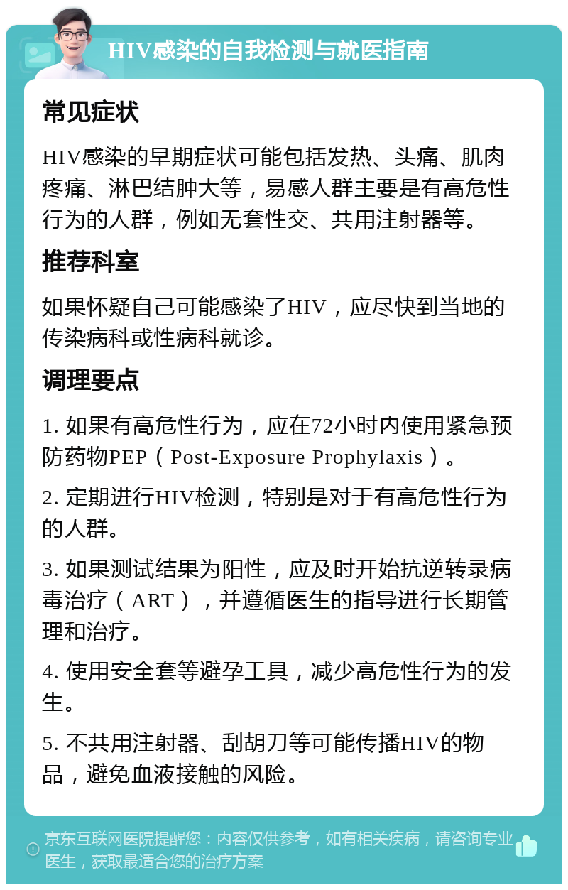 HIV感染的自我检测与就医指南 常见症状 HIV感染的早期症状可能包括发热、头痛、肌肉疼痛、淋巴结肿大等，易感人群主要是有高危性行为的人群，例如无套性交、共用注射器等。 推荐科室 如果怀疑自己可能感染了HIV，应尽快到当地的传染病科或性病科就诊。 调理要点 1. 如果有高危性行为，应在72小时内使用紧急预防药物PEP（Post-Exposure Prophylaxis）。 2. 定期进行HIV检测，特别是对于有高危性行为的人群。 3. 如果测试结果为阳性，应及时开始抗逆转录病毒治疗（ART），并遵循医生的指导进行长期管理和治疗。 4. 使用安全套等避孕工具，减少高危性行为的发生。 5. 不共用注射器、刮胡刀等可能传播HIV的物品，避免血液接触的风险。