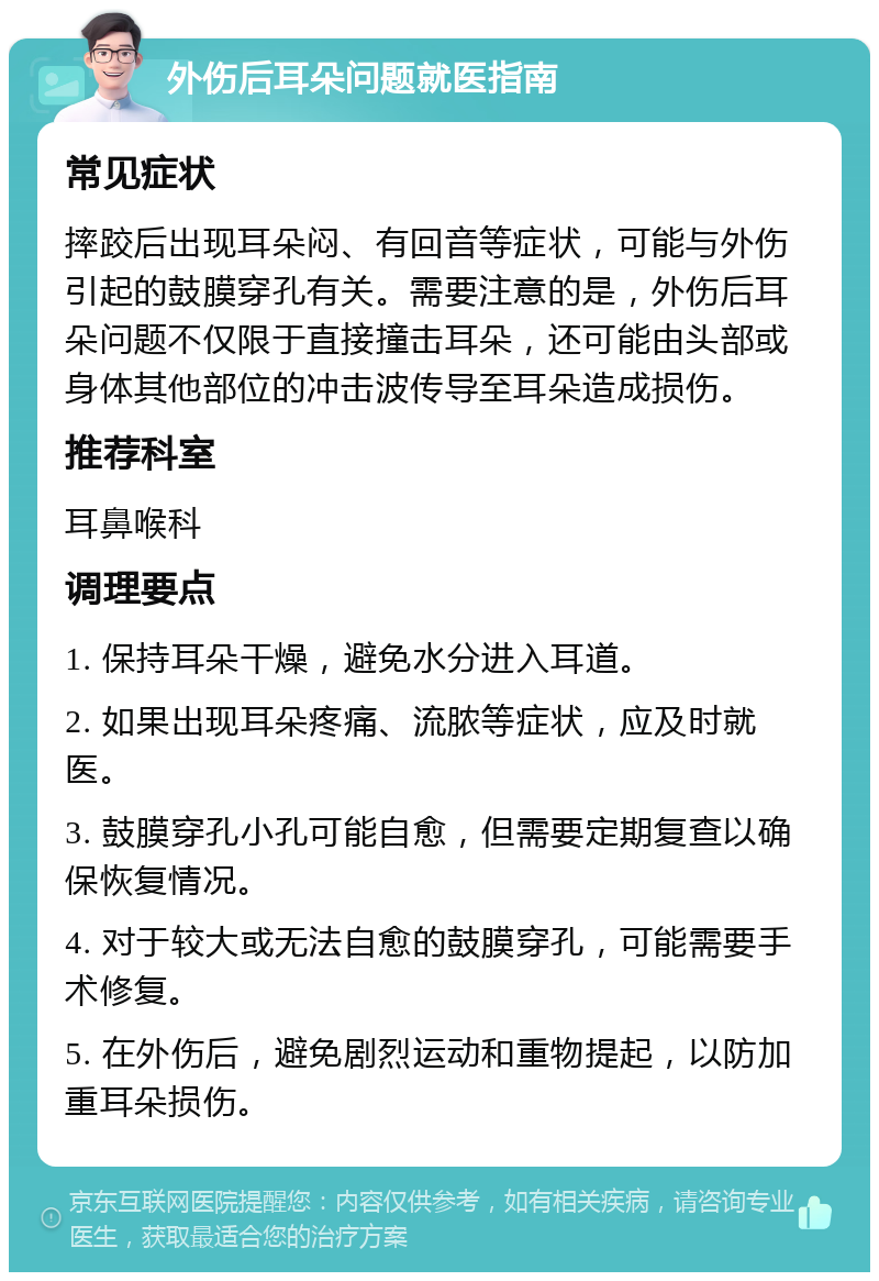 外伤后耳朵问题就医指南 常见症状 摔跤后出现耳朵闷、有回音等症状，可能与外伤引起的鼓膜穿孔有关。需要注意的是，外伤后耳朵问题不仅限于直接撞击耳朵，还可能由头部或身体其他部位的冲击波传导至耳朵造成损伤。 推荐科室 耳鼻喉科 调理要点 1. 保持耳朵干燥，避免水分进入耳道。 2. 如果出现耳朵疼痛、流脓等症状，应及时就医。 3. 鼓膜穿孔小孔可能自愈，但需要定期复查以确保恢复情况。 4. 对于较大或无法自愈的鼓膜穿孔，可能需要手术修复。 5. 在外伤后，避免剧烈运动和重物提起，以防加重耳朵损伤。