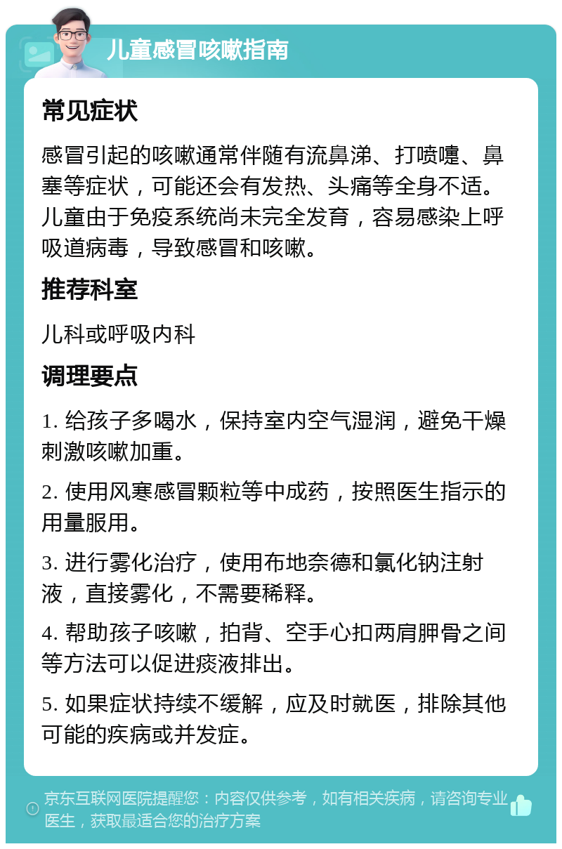 儿童感冒咳嗽指南 常见症状 感冒引起的咳嗽通常伴随有流鼻涕、打喷嚏、鼻塞等症状，可能还会有发热、头痛等全身不适。儿童由于免疫系统尚未完全发育，容易感染上呼吸道病毒，导致感冒和咳嗽。 推荐科室 儿科或呼吸内科 调理要点 1. 给孩子多喝水，保持室内空气湿润，避免干燥刺激咳嗽加重。 2. 使用风寒感冒颗粒等中成药，按照医生指示的用量服用。 3. 进行雾化治疗，使用布地奈德和氯化钠注射液，直接雾化，不需要稀释。 4. 帮助孩子咳嗽，拍背、空手心扣两肩胛骨之间等方法可以促进痰液排出。 5. 如果症状持续不缓解，应及时就医，排除其他可能的疾病或并发症。