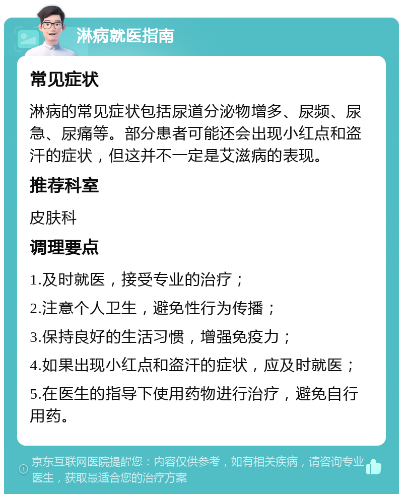 淋病就医指南 常见症状 淋病的常见症状包括尿道分泌物增多、尿频、尿急、尿痛等。部分患者可能还会出现小红点和盗汗的症状，但这并不一定是艾滋病的表现。 推荐科室 皮肤科 调理要点 1.及时就医，接受专业的治疗； 2.注意个人卫生，避免性行为传播； 3.保持良好的生活习惯，增强免疫力； 4.如果出现小红点和盗汗的症状，应及时就医； 5.在医生的指导下使用药物进行治疗，避免自行用药。