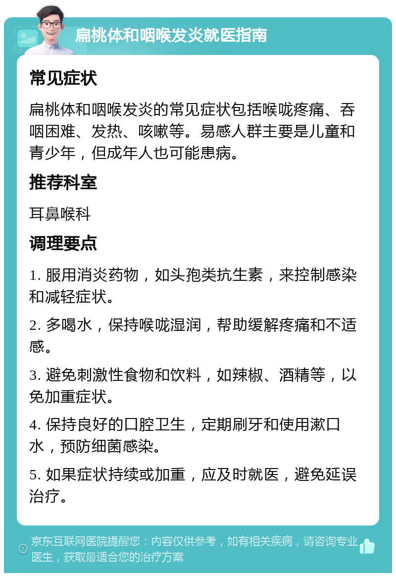 扁桃体和咽喉发炎就医指南 常见症状 扁桃体和咽喉发炎的常见症状包括喉咙疼痛、吞咽困难、发热、咳嗽等。易感人群主要是儿童和青少年，但成年人也可能患病。 推荐科室 耳鼻喉科 调理要点 1. 服用消炎药物，如头孢类抗生素，来控制感染和减轻症状。 2. 多喝水，保持喉咙湿润，帮助缓解疼痛和不适感。 3. 避免刺激性食物和饮料，如辣椒、酒精等，以免加重症状。 4. 保持良好的口腔卫生，定期刷牙和使用漱口水，预防细菌感染。 5. 如果症状持续或加重，应及时就医，避免延误治疗。