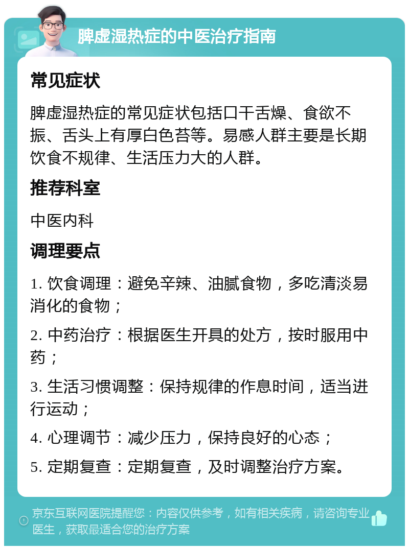 脾虚湿热症的中医治疗指南 常见症状 脾虚湿热症的常见症状包括口干舌燥、食欲不振、舌头上有厚白色苔等。易感人群主要是长期饮食不规律、生活压力大的人群。 推荐科室 中医内科 调理要点 1. 饮食调理：避免辛辣、油腻食物，多吃清淡易消化的食物； 2. 中药治疗：根据医生开具的处方，按时服用中药； 3. 生活习惯调整：保持规律的作息时间，适当进行运动； 4. 心理调节：减少压力，保持良好的心态； 5. 定期复查：定期复查，及时调整治疗方案。