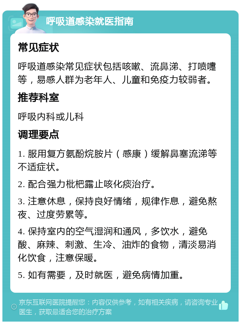 呼吸道感染就医指南 常见症状 呼吸道感染常见症状包括咳嗽、流鼻涕、打喷嚏等，易感人群为老年人、儿童和免疫力较弱者。 推荐科室 呼吸内科或儿科 调理要点 1. 服用复方氨酚烷胺片（感康）缓解鼻塞流涕等不适症状。 2. 配合强力枇杷露止咳化痰治疗。 3. 注意休息，保持良好情绪，规律作息，避免熬夜、过度劳累等。 4. 保持室内的空气湿润和通风，多饮水，避免酸、麻辣、刺激、生冷、油炸的食物，清淡易消化饮食，注意保暖。 5. 如有需要，及时就医，避免病情加重。