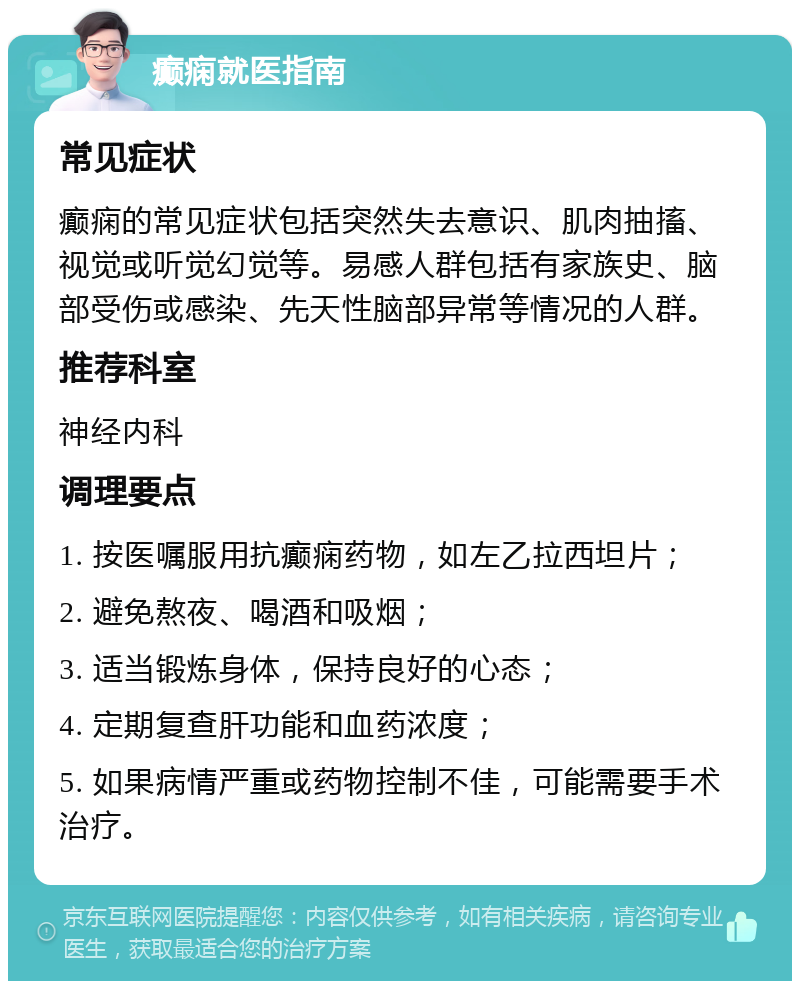 癫痫就医指南 常见症状 癫痫的常见症状包括突然失去意识、肌肉抽搐、视觉或听觉幻觉等。易感人群包括有家族史、脑部受伤或感染、先天性脑部异常等情况的人群。 推荐科室 神经内科 调理要点 1. 按医嘱服用抗癫痫药物，如左乙拉西坦片； 2. 避免熬夜、喝酒和吸烟； 3. 适当锻炼身体，保持良好的心态； 4. 定期复查肝功能和血药浓度； 5. 如果病情严重或药物控制不佳，可能需要手术治疗。