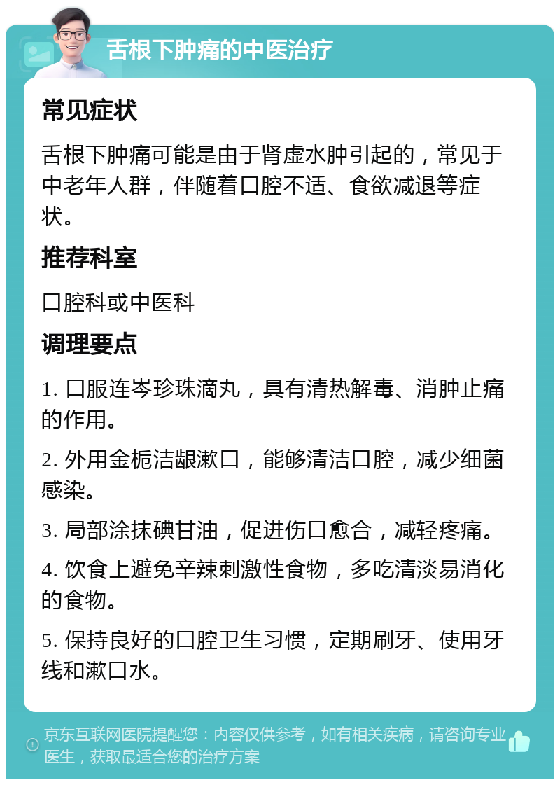 舌根下肿痛的中医治疗 常见症状 舌根下肿痛可能是由于肾虚水肿引起的，常见于中老年人群，伴随着口腔不适、食欲减退等症状。 推荐科室 口腔科或中医科 调理要点 1. 口服连岑珍珠滴丸，具有清热解毒、消肿止痛的作用。 2. 外用金栀洁龈漱口，能够清洁口腔，减少细菌感染。 3. 局部涂抹碘甘油，促进伤口愈合，减轻疼痛。 4. 饮食上避免辛辣刺激性食物，多吃清淡易消化的食物。 5. 保持良好的口腔卫生习惯，定期刷牙、使用牙线和漱口水。