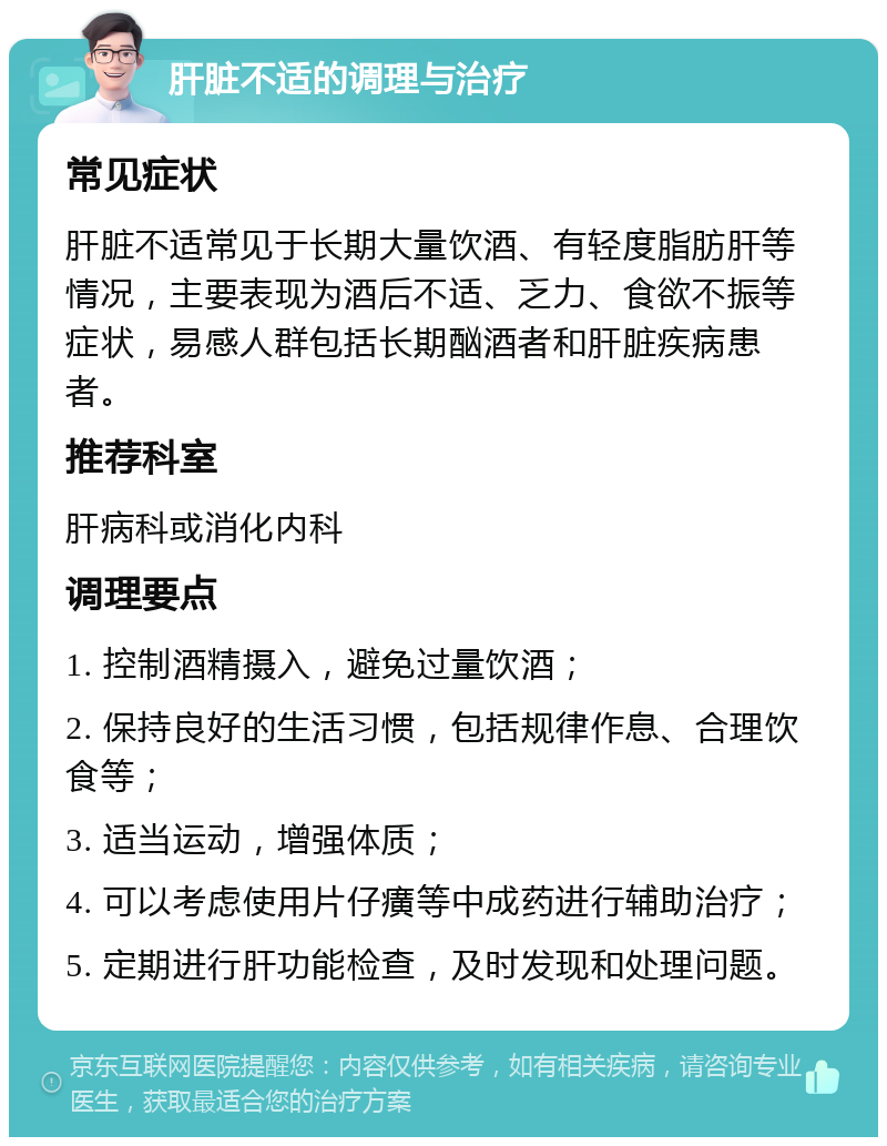 肝脏不适的调理与治疗 常见症状 肝脏不适常见于长期大量饮酒、有轻度脂肪肝等情况，主要表现为酒后不适、乏力、食欲不振等症状，易感人群包括长期酗酒者和肝脏疾病患者。 推荐科室 肝病科或消化内科 调理要点 1. 控制酒精摄入，避免过量饮酒； 2. 保持良好的生活习惯，包括规律作息、合理饮食等； 3. 适当运动，增强体质； 4. 可以考虑使用片仔癀等中成药进行辅助治疗； 5. 定期进行肝功能检查，及时发现和处理问题。