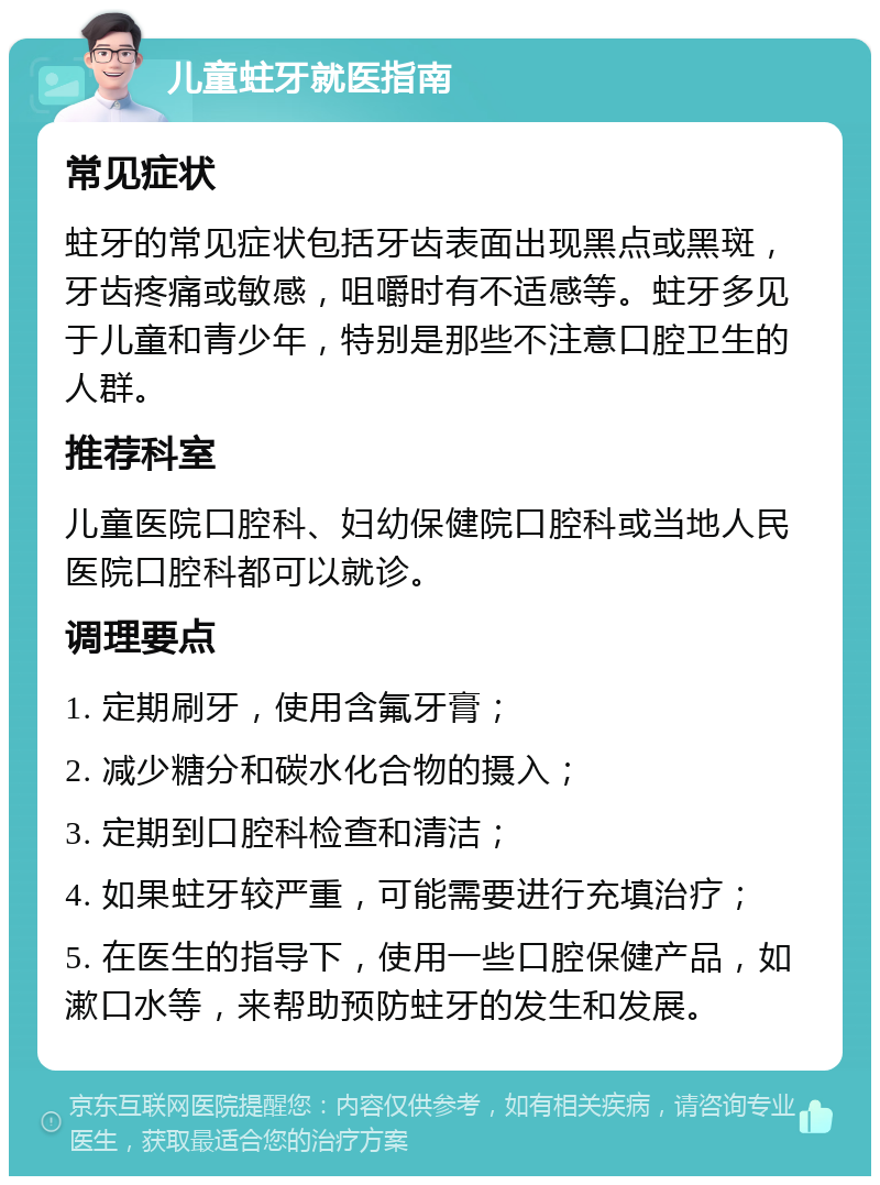 儿童蛀牙就医指南 常见症状 蛀牙的常见症状包括牙齿表面出现黑点或黑斑，牙齿疼痛或敏感，咀嚼时有不适感等。蛀牙多见于儿童和青少年，特别是那些不注意口腔卫生的人群。 推荐科室 儿童医院口腔科、妇幼保健院口腔科或当地人民医院口腔科都可以就诊。 调理要点 1. 定期刷牙，使用含氟牙膏； 2. 减少糖分和碳水化合物的摄入； 3. 定期到口腔科检查和清洁； 4. 如果蛀牙较严重，可能需要进行充填治疗； 5. 在医生的指导下，使用一些口腔保健产品，如漱口水等，来帮助预防蛀牙的发生和发展。