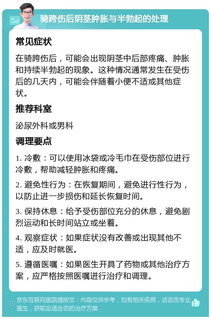 骑跨伤后阴茎肿胀与半勃起的处理 常见症状 在骑跨伤后，可能会出现阴茎中后部疼痛、肿胀和持续半勃起的现象。这种情况通常发生在受伤后的几天内，可能会伴随着小便不适或其他症状。 推荐科室 泌尿外科或男科 调理要点 1. 冷敷：可以使用冰袋或冷毛巾在受伤部位进行冷敷，帮助减轻肿胀和疼痛。 2. 避免性行为：在恢复期间，避免进行性行为，以防止进一步损伤和延长恢复时间。 3. 保持休息：给予受伤部位充分的休息，避免剧烈运动和长时间站立或坐着。 4. 观察症状：如果症状没有改善或出现其他不适，应及时就医。 5. 遵循医嘱：如果医生开具了药物或其他治疗方案，应严格按照医嘱进行治疗和调理。