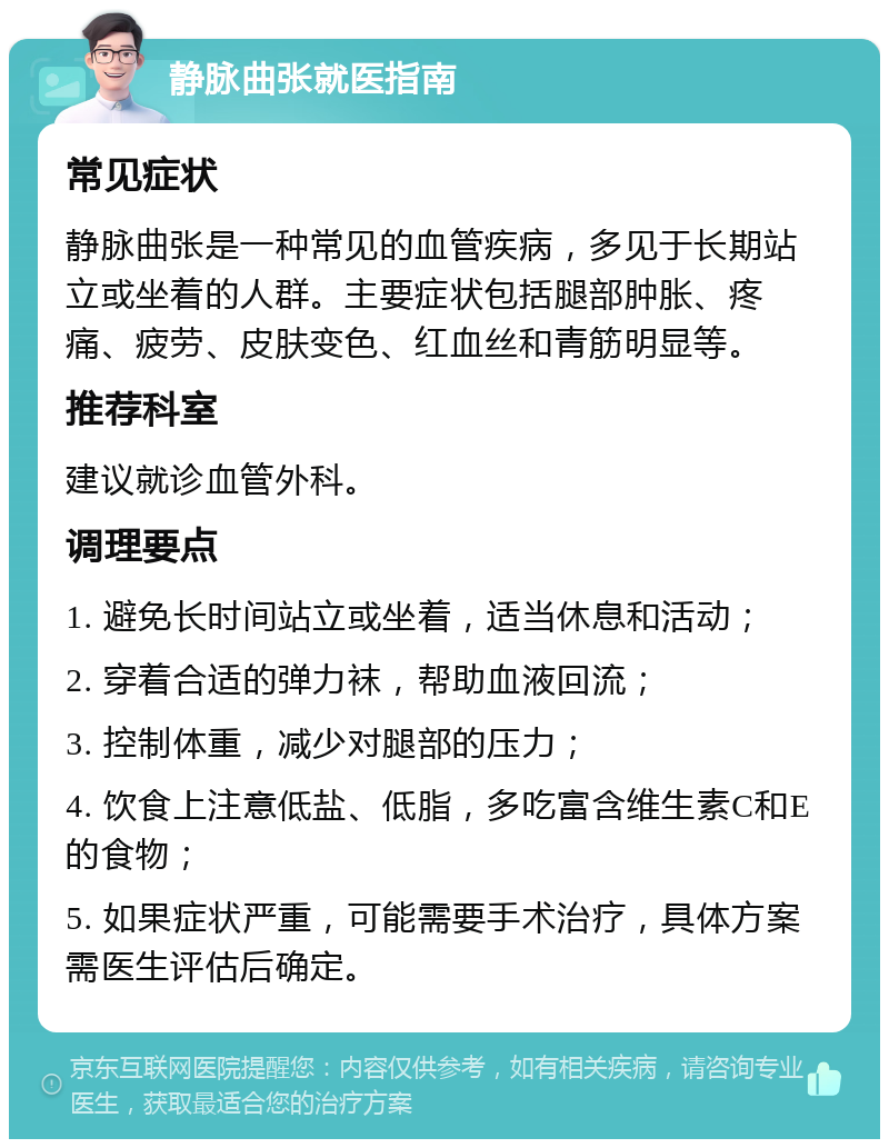 静脉曲张就医指南 常见症状 静脉曲张是一种常见的血管疾病，多见于长期站立或坐着的人群。主要症状包括腿部肿胀、疼痛、疲劳、皮肤变色、红血丝和青筋明显等。 推荐科室 建议就诊血管外科。 调理要点 1. 避免长时间站立或坐着，适当休息和活动； 2. 穿着合适的弹力袜，帮助血液回流； 3. 控制体重，减少对腿部的压力； 4. 饮食上注意低盐、低脂，多吃富含维生素C和E的食物； 5. 如果症状严重，可能需要手术治疗，具体方案需医生评估后确定。