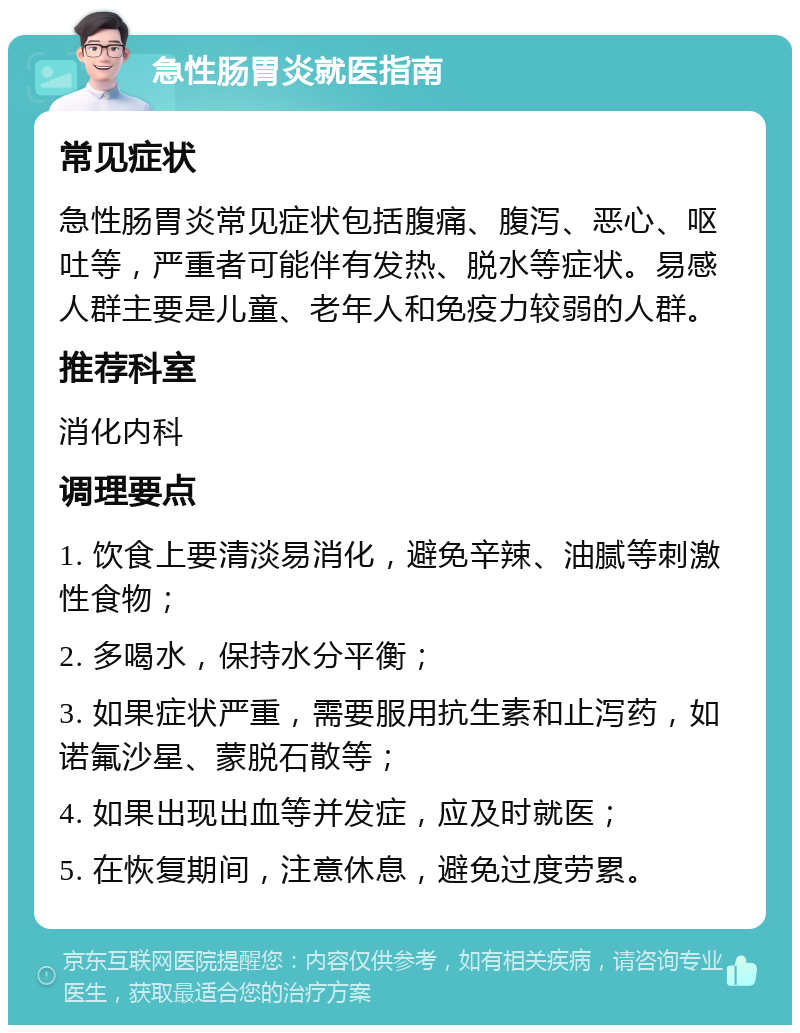 急性肠胃炎就医指南 常见症状 急性肠胃炎常见症状包括腹痛、腹泻、恶心、呕吐等，严重者可能伴有发热、脱水等症状。易感人群主要是儿童、老年人和免疫力较弱的人群。 推荐科室 消化内科 调理要点 1. 饮食上要清淡易消化，避免辛辣、油腻等刺激性食物； 2. 多喝水，保持水分平衡； 3. 如果症状严重，需要服用抗生素和止泻药，如诺氟沙星、蒙脱石散等； 4. 如果出现出血等并发症，应及时就医； 5. 在恢复期间，注意休息，避免过度劳累。