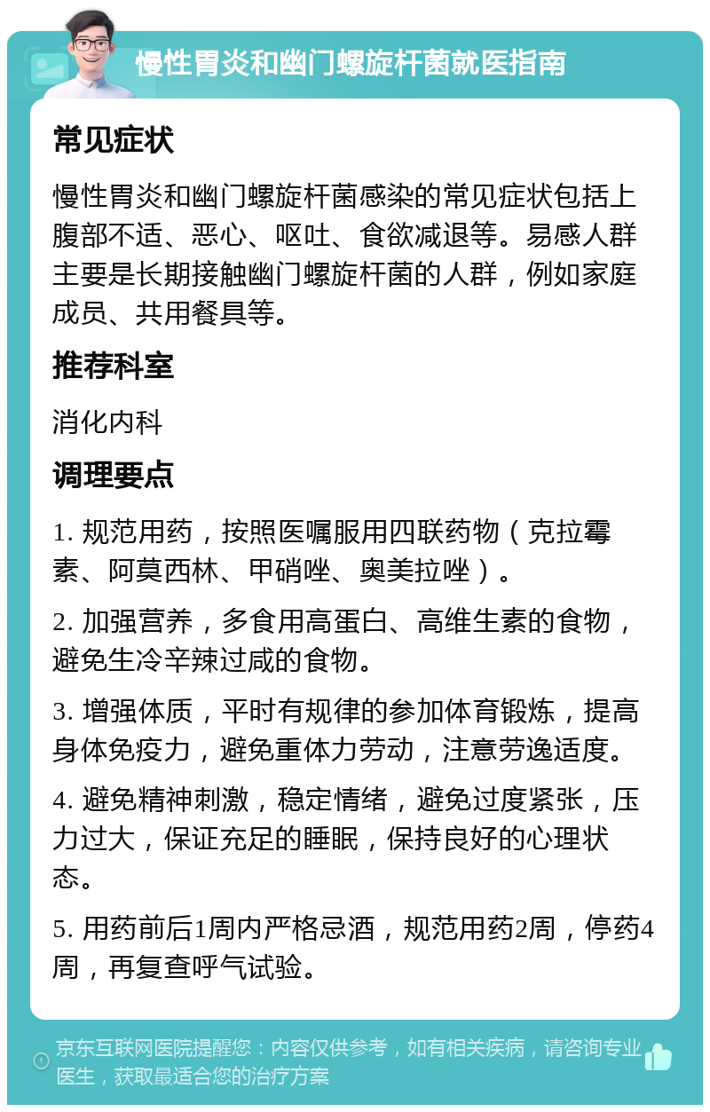 慢性胃炎和幽门螺旋杆菌就医指南 常见症状 慢性胃炎和幽门螺旋杆菌感染的常见症状包括上腹部不适、恶心、呕吐、食欲减退等。易感人群主要是长期接触幽门螺旋杆菌的人群，例如家庭成员、共用餐具等。 推荐科室 消化内科 调理要点 1. 规范用药，按照医嘱服用四联药物（克拉霉素、阿莫西林、甲硝唑、奥美拉唑）。 2. 加强营养，多食用高蛋白、高维生素的食物，避免生冷辛辣过咸的食物。 3. 增强体质，平时有规律的参加体育锻炼，提高身体免疫力，避免重体力劳动，注意劳逸适度。 4. 避免精神刺激，稳定情绪，避免过度紧张，压力过大，保证充足的睡眠，保持良好的心理状态。 5. 用药前后1周内严格忌酒，规范用药2周，停药4周，再复查呼气试验。