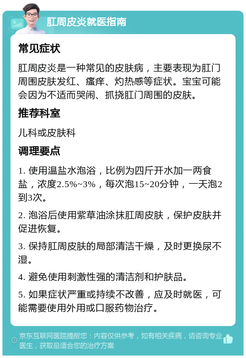 肛周皮炎就医指南 常见症状 肛周皮炎是一种常见的皮肤病，主要表现为肛门周围皮肤发红、瘙痒、灼热感等症状。宝宝可能会因为不适而哭闹、抓挠肛门周围的皮肤。 推荐科室 儿科或皮肤科 调理要点 1. 使用温盐水泡浴，比例为四斤开水加一两食盐，浓度2.5%~3%，每次泡15~20分钟，一天泡2到3次。 2. 泡浴后使用紫草油涂抹肛周皮肤，保护皮肤并促进恢复。 3. 保持肛周皮肤的局部清洁干燥，及时更换尿不湿。 4. 避免使用刺激性强的清洁剂和护肤品。 5. 如果症状严重或持续不改善，应及时就医，可能需要使用外用或口服药物治疗。