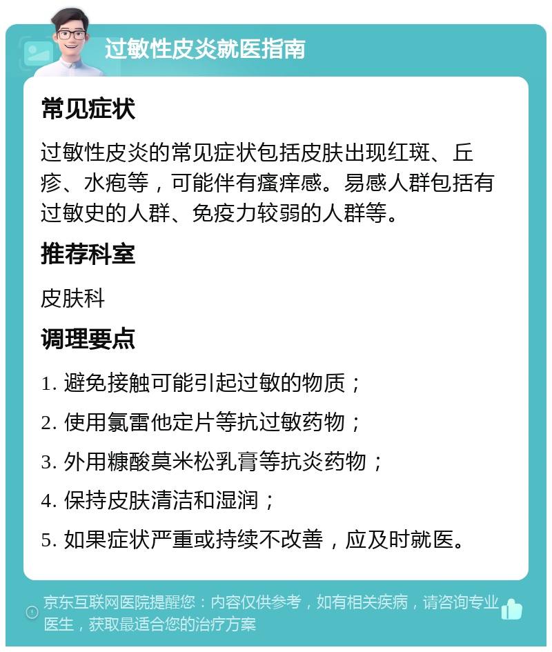 过敏性皮炎就医指南 常见症状 过敏性皮炎的常见症状包括皮肤出现红斑、丘疹、水疱等，可能伴有瘙痒感。易感人群包括有过敏史的人群、免疫力较弱的人群等。 推荐科室 皮肤科 调理要点 1. 避免接触可能引起过敏的物质； 2. 使用氯雷他定片等抗过敏药物； 3. 外用糠酸莫米松乳膏等抗炎药物； 4. 保持皮肤清洁和湿润； 5. 如果症状严重或持续不改善，应及时就医。