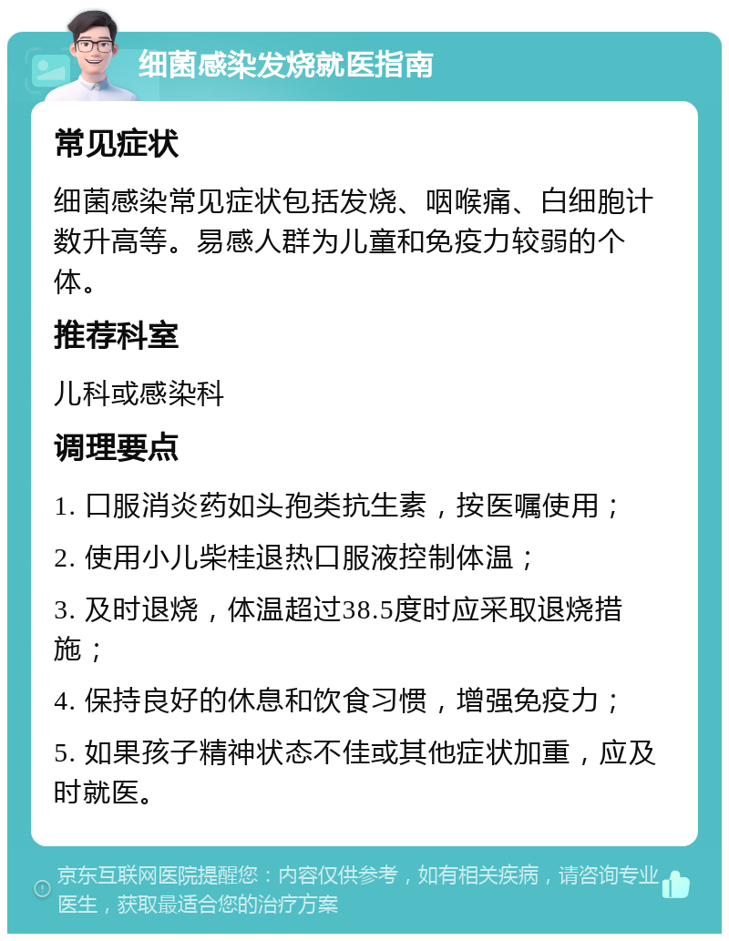 细菌感染发烧就医指南 常见症状 细菌感染常见症状包括发烧、咽喉痛、白细胞计数升高等。易感人群为儿童和免疫力较弱的个体。 推荐科室 儿科或感染科 调理要点 1. 口服消炎药如头孢类抗生素，按医嘱使用； 2. 使用小儿柴桂退热口服液控制体温； 3. 及时退烧，体温超过38.5度时应采取退烧措施； 4. 保持良好的休息和饮食习惯，增强免疫力； 5. 如果孩子精神状态不佳或其他症状加重，应及时就医。