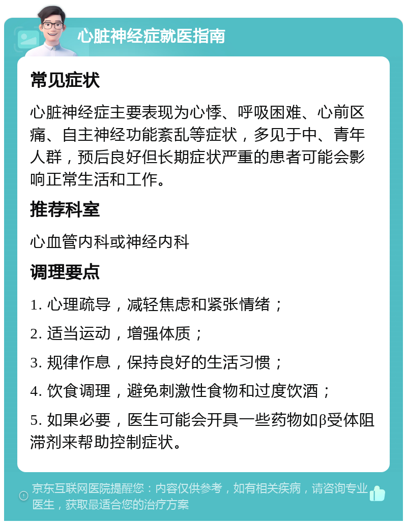 心脏神经症就医指南 常见症状 心脏神经症主要表现为心悸、呼吸困难、心前区痛、自主神经功能紊乱等症状，多见于中、青年人群，预后良好但长期症状严重的患者可能会影响正常生活和工作。 推荐科室 心血管内科或神经内科 调理要点 1. 心理疏导，减轻焦虑和紧张情绪； 2. 适当运动，增强体质； 3. 规律作息，保持良好的生活习惯； 4. 饮食调理，避免刺激性食物和过度饮酒； 5. 如果必要，医生可能会开具一些药物如β受体阻滞剂来帮助控制症状。