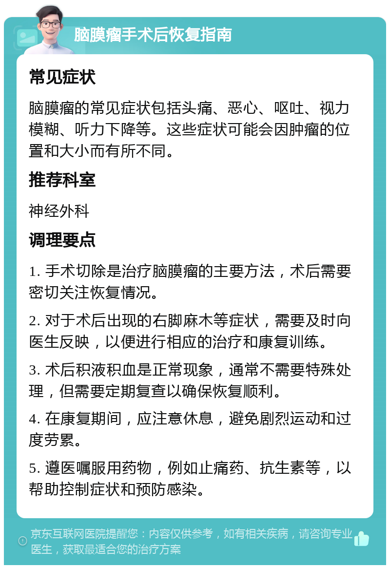 脑膜瘤手术后恢复指南 常见症状 脑膜瘤的常见症状包括头痛、恶心、呕吐、视力模糊、听力下降等。这些症状可能会因肿瘤的位置和大小而有所不同。 推荐科室 神经外科 调理要点 1. 手术切除是治疗脑膜瘤的主要方法，术后需要密切关注恢复情况。 2. 对于术后出现的右脚麻木等症状，需要及时向医生反映，以便进行相应的治疗和康复训练。 3. 术后积液积血是正常现象，通常不需要特殊处理，但需要定期复查以确保恢复顺利。 4. 在康复期间，应注意休息，避免剧烈运动和过度劳累。 5. 遵医嘱服用药物，例如止痛药、抗生素等，以帮助控制症状和预防感染。