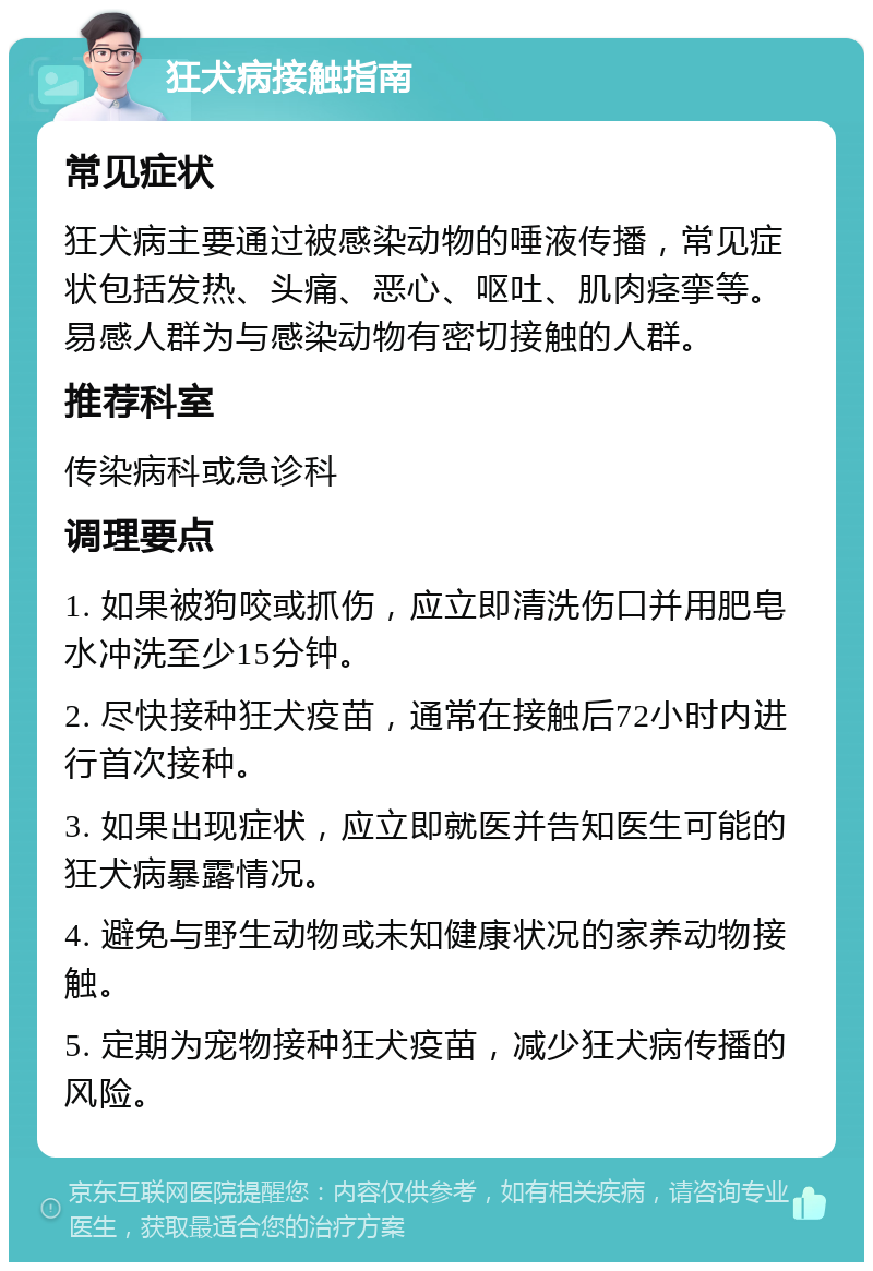 狂犬病接触指南 常见症状 狂犬病主要通过被感染动物的唾液传播，常见症状包括发热、头痛、恶心、呕吐、肌肉痉挛等。易感人群为与感染动物有密切接触的人群。 推荐科室 传染病科或急诊科 调理要点 1. 如果被狗咬或抓伤，应立即清洗伤口并用肥皂水冲洗至少15分钟。 2. 尽快接种狂犬疫苗，通常在接触后72小时内进行首次接种。 3. 如果出现症状，应立即就医并告知医生可能的狂犬病暴露情况。 4. 避免与野生动物或未知健康状况的家养动物接触。 5. 定期为宠物接种狂犬疫苗，减少狂犬病传播的风险。