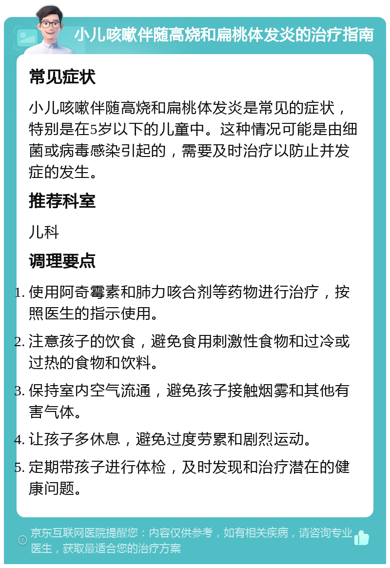 小儿咳嗽伴随高烧和扁桃体发炎的治疗指南 常见症状 小儿咳嗽伴随高烧和扁桃体发炎是常见的症状，特别是在5岁以下的儿童中。这种情况可能是由细菌或病毒感染引起的，需要及时治疗以防止并发症的发生。 推荐科室 儿科 调理要点 使用阿奇霉素和肺力咳合剂等药物进行治疗，按照医生的指示使用。 注意孩子的饮食，避免食用刺激性食物和过冷或过热的食物和饮料。 保持室内空气流通，避免孩子接触烟雾和其他有害气体。 让孩子多休息，避免过度劳累和剧烈运动。 定期带孩子进行体检，及时发现和治疗潜在的健康问题。