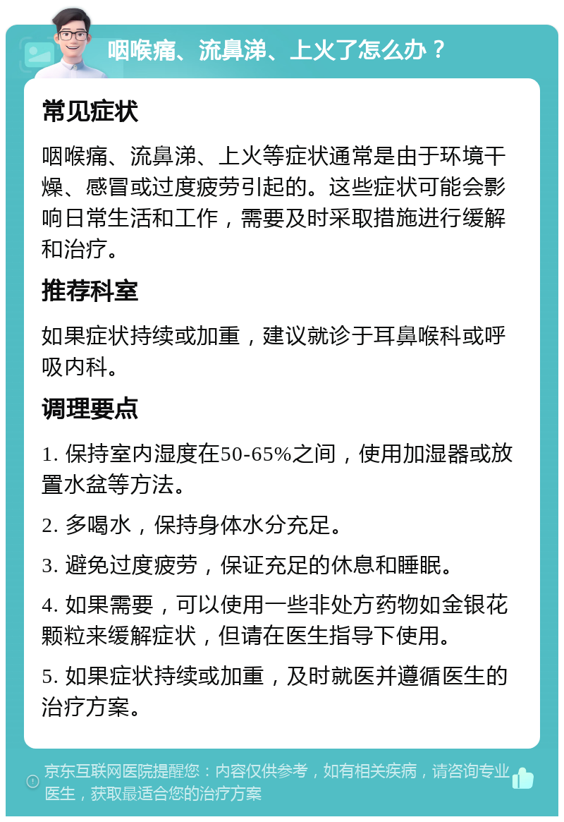 咽喉痛、流鼻涕、上火了怎么办？ 常见症状 咽喉痛、流鼻涕、上火等症状通常是由于环境干燥、感冒或过度疲劳引起的。这些症状可能会影响日常生活和工作，需要及时采取措施进行缓解和治疗。 推荐科室 如果症状持续或加重，建议就诊于耳鼻喉科或呼吸内科。 调理要点 1. 保持室内湿度在50-65%之间，使用加湿器或放置水盆等方法。 2. 多喝水，保持身体水分充足。 3. 避免过度疲劳，保证充足的休息和睡眠。 4. 如果需要，可以使用一些非处方药物如金银花颗粒来缓解症状，但请在医生指导下使用。 5. 如果症状持续或加重，及时就医并遵循医生的治疗方案。