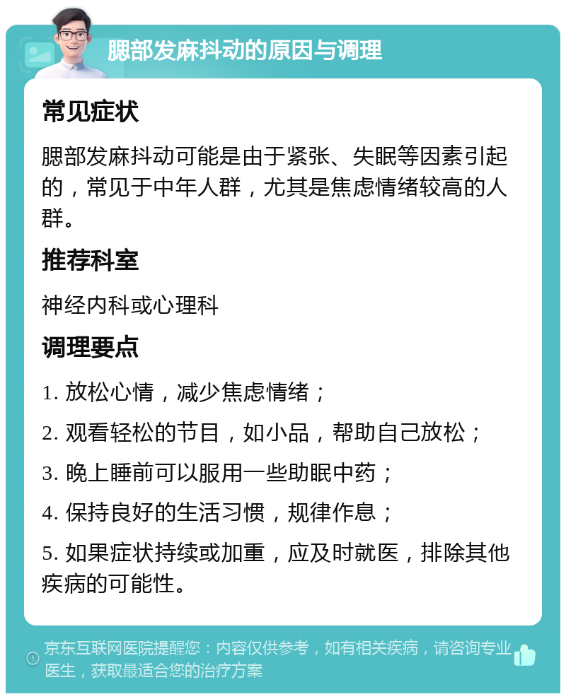 腮部发麻抖动的原因与调理 常见症状 腮部发麻抖动可能是由于紧张、失眠等因素引起的，常见于中年人群，尤其是焦虑情绪较高的人群。 推荐科室 神经内科或心理科 调理要点 1. 放松心情，减少焦虑情绪； 2. 观看轻松的节目，如小品，帮助自己放松； 3. 晚上睡前可以服用一些助眠中药； 4. 保持良好的生活习惯，规律作息； 5. 如果症状持续或加重，应及时就医，排除其他疾病的可能性。