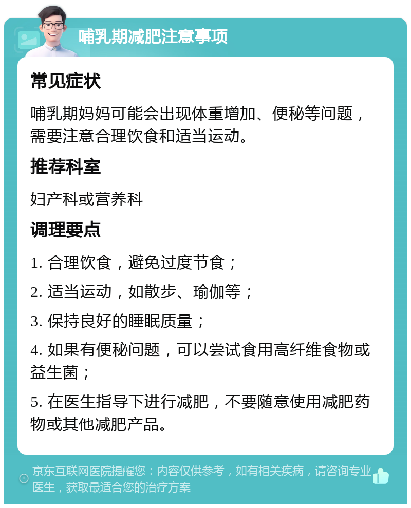 哺乳期减肥注意事项 常见症状 哺乳期妈妈可能会出现体重增加、便秘等问题，需要注意合理饮食和适当运动。 推荐科室 妇产科或营养科 调理要点 1. 合理饮食，避免过度节食； 2. 适当运动，如散步、瑜伽等； 3. 保持良好的睡眠质量； 4. 如果有便秘问题，可以尝试食用高纤维食物或益生菌； 5. 在医生指导下进行减肥，不要随意使用减肥药物或其他减肥产品。