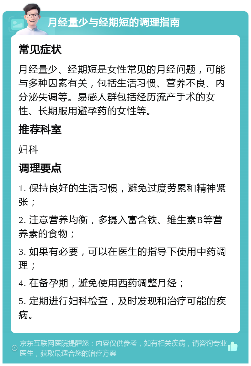 月经量少与经期短的调理指南 常见症状 月经量少、经期短是女性常见的月经问题，可能与多种因素有关，包括生活习惯、营养不良、内分泌失调等。易感人群包括经历流产手术的女性、长期服用避孕药的女性等。 推荐科室 妇科 调理要点 1. 保持良好的生活习惯，避免过度劳累和精神紧张； 2. 注意营养均衡，多摄入富含铁、维生素B等营养素的食物； 3. 如果有必要，可以在医生的指导下使用中药调理； 4. 在备孕期，避免使用西药调整月经； 5. 定期进行妇科检查，及时发现和治疗可能的疾病。