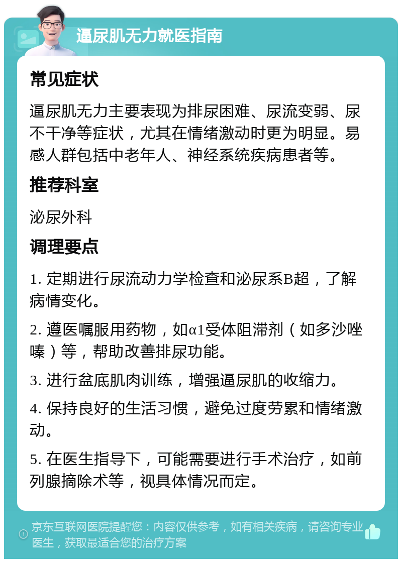 逼尿肌无力就医指南 常见症状 逼尿肌无力主要表现为排尿困难、尿流变弱、尿不干净等症状，尤其在情绪激动时更为明显。易感人群包括中老年人、神经系统疾病患者等。 推荐科室 泌尿外科 调理要点 1. 定期进行尿流动力学检查和泌尿系B超，了解病情变化。 2. 遵医嘱服用药物，如α1受体阻滞剂（如多沙唑嗪）等，帮助改善排尿功能。 3. 进行盆底肌肉训练，增强逼尿肌的收缩力。 4. 保持良好的生活习惯，避免过度劳累和情绪激动。 5. 在医生指导下，可能需要进行手术治疗，如前列腺摘除术等，视具体情况而定。