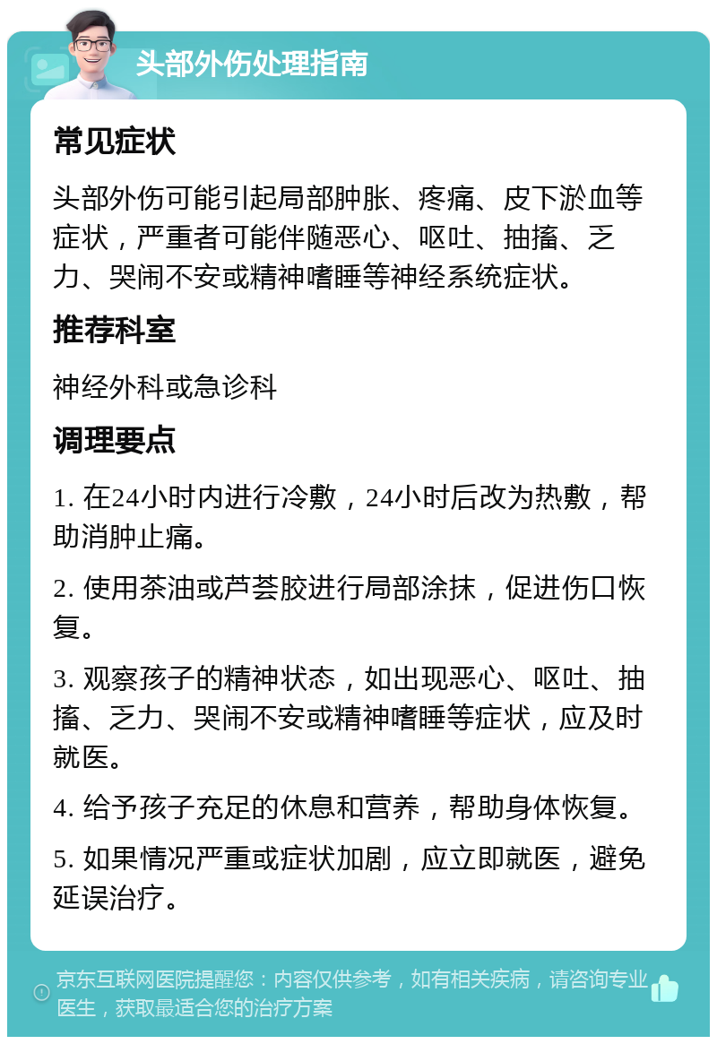 头部外伤处理指南 常见症状 头部外伤可能引起局部肿胀、疼痛、皮下淤血等症状，严重者可能伴随恶心、呕吐、抽搐、乏力、哭闹不安或精神嗜睡等神经系统症状。 推荐科室 神经外科或急诊科 调理要点 1. 在24小时内进行冷敷，24小时后改为热敷，帮助消肿止痛。 2. 使用茶油或芦荟胶进行局部涂抹，促进伤口恢复。 3. 观察孩子的精神状态，如出现恶心、呕吐、抽搐、乏力、哭闹不安或精神嗜睡等症状，应及时就医。 4. 给予孩子充足的休息和营养，帮助身体恢复。 5. 如果情况严重或症状加剧，应立即就医，避免延误治疗。