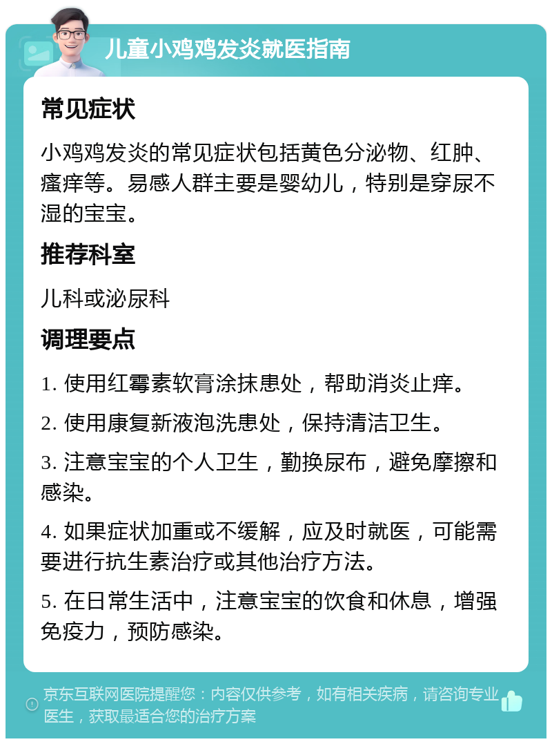 儿童小鸡鸡发炎就医指南 常见症状 小鸡鸡发炎的常见症状包括黄色分泌物、红肿、瘙痒等。易感人群主要是婴幼儿，特别是穿尿不湿的宝宝。 推荐科室 儿科或泌尿科 调理要点 1. 使用红霉素软膏涂抹患处，帮助消炎止痒。 2. 使用康复新液泡洗患处，保持清洁卫生。 3. 注意宝宝的个人卫生，勤换尿布，避免摩擦和感染。 4. 如果症状加重或不缓解，应及时就医，可能需要进行抗生素治疗或其他治疗方法。 5. 在日常生活中，注意宝宝的饮食和休息，增强免疫力，预防感染。