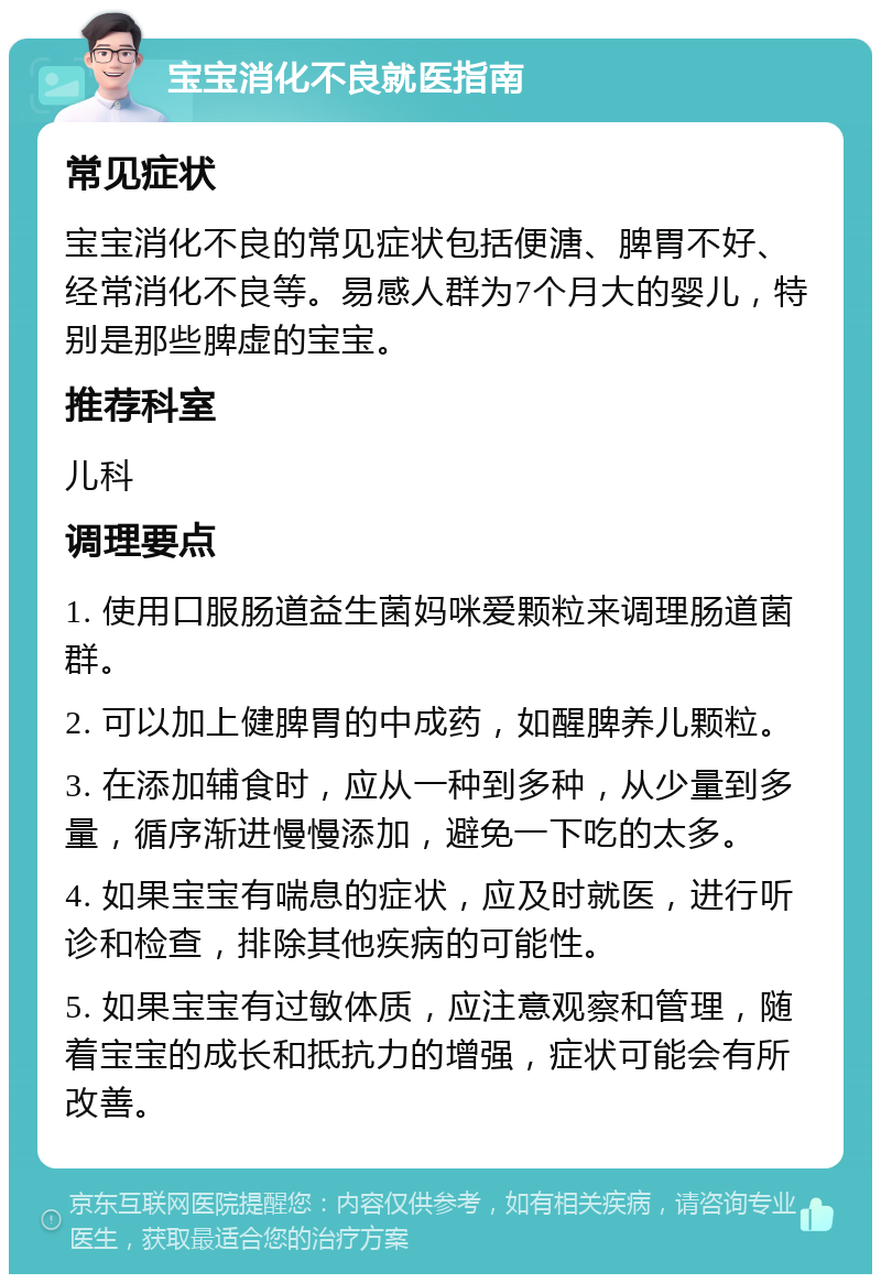 宝宝消化不良就医指南 常见症状 宝宝消化不良的常见症状包括便溏、脾胃不好、经常消化不良等。易感人群为7个月大的婴儿，特别是那些脾虚的宝宝。 推荐科室 儿科 调理要点 1. 使用口服肠道益生菌妈咪爱颗粒来调理肠道菌群。 2. 可以加上健脾胃的中成药，如醒脾养儿颗粒。 3. 在添加辅食时，应从一种到多种，从少量到多量，循序渐进慢慢添加，避免一下吃的太多。 4. 如果宝宝有喘息的症状，应及时就医，进行听诊和检查，排除其他疾病的可能性。 5. 如果宝宝有过敏体质，应注意观察和管理，随着宝宝的成长和抵抗力的增强，症状可能会有所改善。