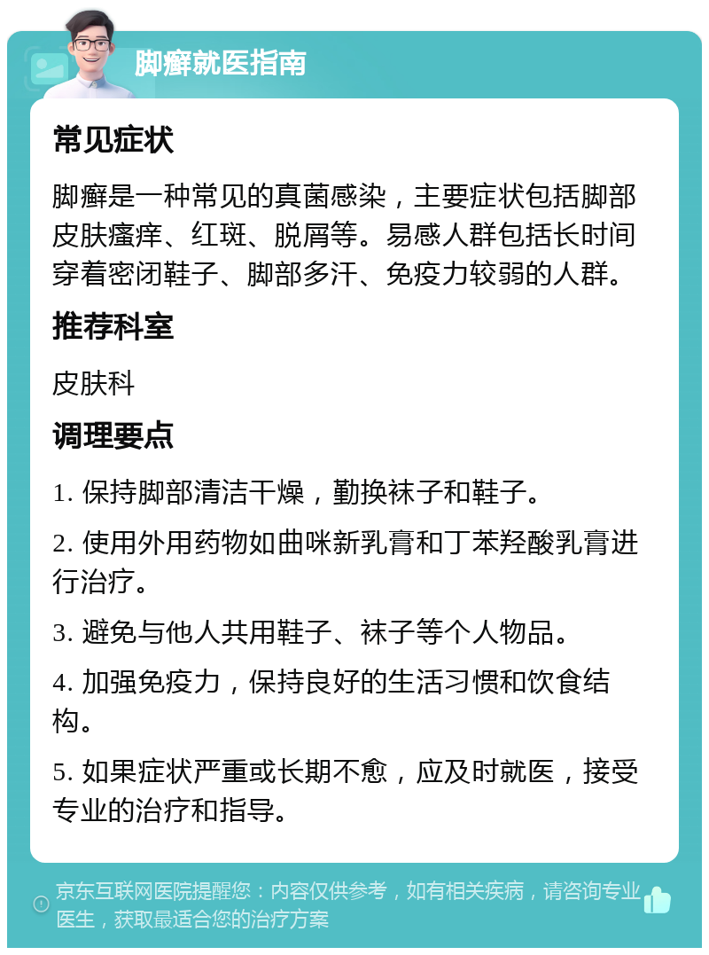 脚癣就医指南 常见症状 脚癣是一种常见的真菌感染，主要症状包括脚部皮肤瘙痒、红斑、脱屑等。易感人群包括长时间穿着密闭鞋子、脚部多汗、免疫力较弱的人群。 推荐科室 皮肤科 调理要点 1. 保持脚部清洁干燥，勤换袜子和鞋子。 2. 使用外用药物如曲咪新乳膏和丁苯羟酸乳膏进行治疗。 3. 避免与他人共用鞋子、袜子等个人物品。 4. 加强免疫力，保持良好的生活习惯和饮食结构。 5. 如果症状严重或长期不愈，应及时就医，接受专业的治疗和指导。