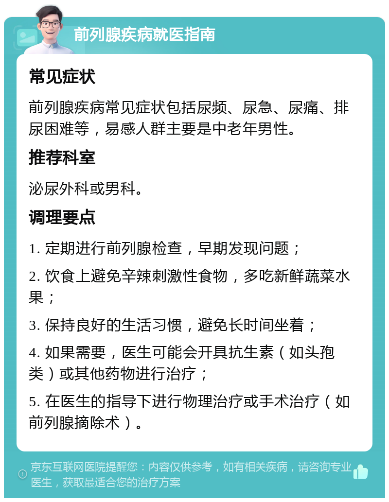 前列腺疾病就医指南 常见症状 前列腺疾病常见症状包括尿频、尿急、尿痛、排尿困难等，易感人群主要是中老年男性。 推荐科室 泌尿外科或男科。 调理要点 1. 定期进行前列腺检查，早期发现问题； 2. 饮食上避免辛辣刺激性食物，多吃新鲜蔬菜水果； 3. 保持良好的生活习惯，避免长时间坐着； 4. 如果需要，医生可能会开具抗生素（如头孢类）或其他药物进行治疗； 5. 在医生的指导下进行物理治疗或手术治疗（如前列腺摘除术）。