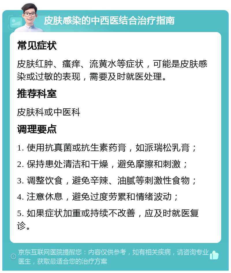 皮肤感染的中西医结合治疗指南 常见症状 皮肤红肿、瘙痒、流黄水等症状，可能是皮肤感染或过敏的表现，需要及时就医处理。 推荐科室 皮肤科或中医科 调理要点 1. 使用抗真菌或抗生素药膏，如派瑞松乳膏； 2. 保持患处清洁和干燥，避免摩擦和刺激； 3. 调整饮食，避免辛辣、油腻等刺激性食物； 4. 注意休息，避免过度劳累和情绪波动； 5. 如果症状加重或持续不改善，应及时就医复诊。