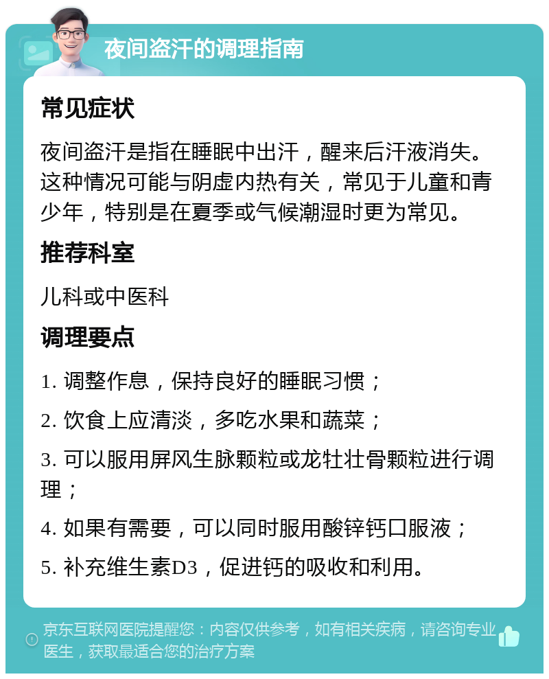 夜间盗汗的调理指南 常见症状 夜间盗汗是指在睡眠中出汗，醒来后汗液消失。这种情况可能与阴虚内热有关，常见于儿童和青少年，特别是在夏季或气候潮湿时更为常见。 推荐科室 儿科或中医科 调理要点 1. 调整作息，保持良好的睡眠习惯； 2. 饮食上应清淡，多吃水果和蔬菜； 3. 可以服用屏风生脉颗粒或龙牡壮骨颗粒进行调理； 4. 如果有需要，可以同时服用酸锌钙口服液； 5. 补充维生素D3，促进钙的吸收和利用。