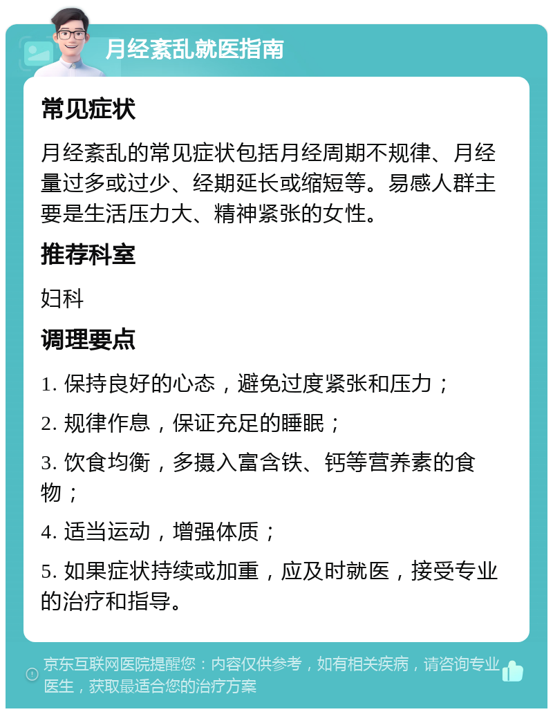 月经紊乱就医指南 常见症状 月经紊乱的常见症状包括月经周期不规律、月经量过多或过少、经期延长或缩短等。易感人群主要是生活压力大、精神紧张的女性。 推荐科室 妇科 调理要点 1. 保持良好的心态，避免过度紧张和压力； 2. 规律作息，保证充足的睡眠； 3. 饮食均衡，多摄入富含铁、钙等营养素的食物； 4. 适当运动，增强体质； 5. 如果症状持续或加重，应及时就医，接受专业的治疗和指导。