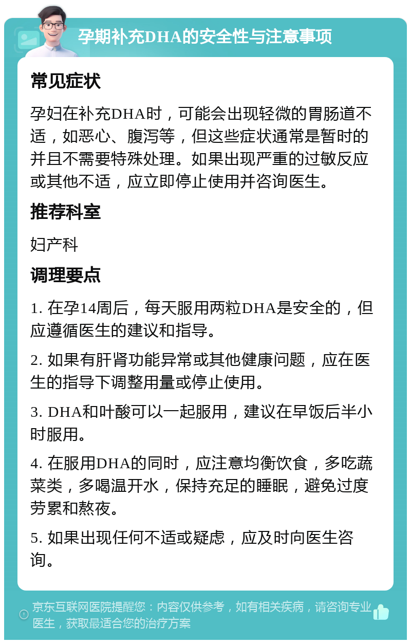 孕期补充DHA的安全性与注意事项 常见症状 孕妇在补充DHA时，可能会出现轻微的胃肠道不适，如恶心、腹泻等，但这些症状通常是暂时的并且不需要特殊处理。如果出现严重的过敏反应或其他不适，应立即停止使用并咨询医生。 推荐科室 妇产科 调理要点 1. 在孕14周后，每天服用两粒DHA是安全的，但应遵循医生的建议和指导。 2. 如果有肝肾功能异常或其他健康问题，应在医生的指导下调整用量或停止使用。 3. DHA和叶酸可以一起服用，建议在早饭后半小时服用。 4. 在服用DHA的同时，应注意均衡饮食，多吃蔬菜类，多喝温开水，保持充足的睡眠，避免过度劳累和熬夜。 5. 如果出现任何不适或疑虑，应及时向医生咨询。