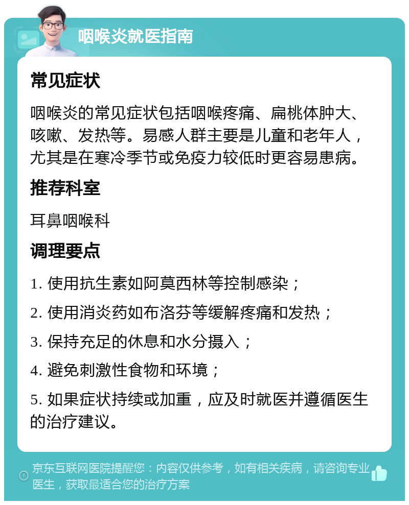 咽喉炎就医指南 常见症状 咽喉炎的常见症状包括咽喉疼痛、扁桃体肿大、咳嗽、发热等。易感人群主要是儿童和老年人，尤其是在寒冷季节或免疫力较低时更容易患病。 推荐科室 耳鼻咽喉科 调理要点 1. 使用抗生素如阿莫西林等控制感染； 2. 使用消炎药如布洛芬等缓解疼痛和发热； 3. 保持充足的休息和水分摄入； 4. 避免刺激性食物和环境； 5. 如果症状持续或加重，应及时就医并遵循医生的治疗建议。