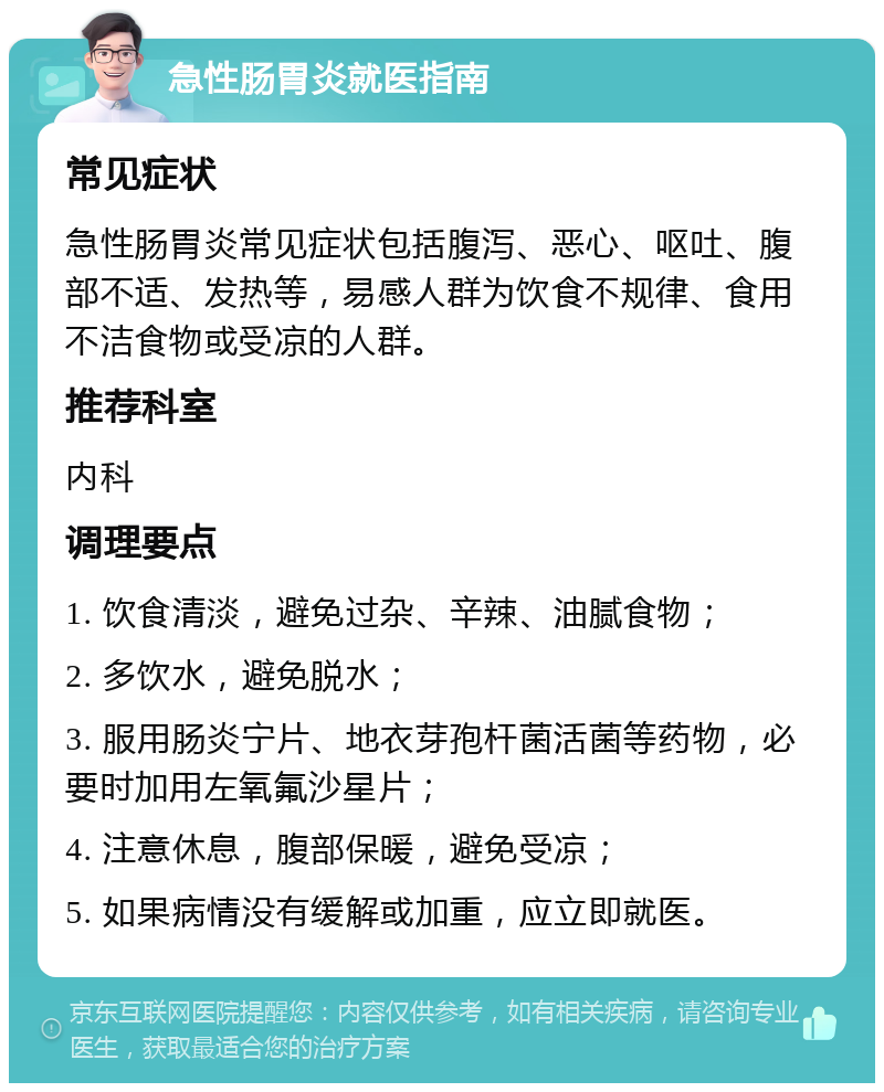 急性肠胃炎就医指南 常见症状 急性肠胃炎常见症状包括腹泻、恶心、呕吐、腹部不适、发热等，易感人群为饮食不规律、食用不洁食物或受凉的人群。 推荐科室 内科 调理要点 1. 饮食清淡，避免过杂、辛辣、油腻食物； 2. 多饮水，避免脱水； 3. 服用肠炎宁片、地衣芽孢杆菌活菌等药物，必要时加用左氧氟沙星片； 4. 注意休息，腹部保暖，避免受凉； 5. 如果病情没有缓解或加重，应立即就医。