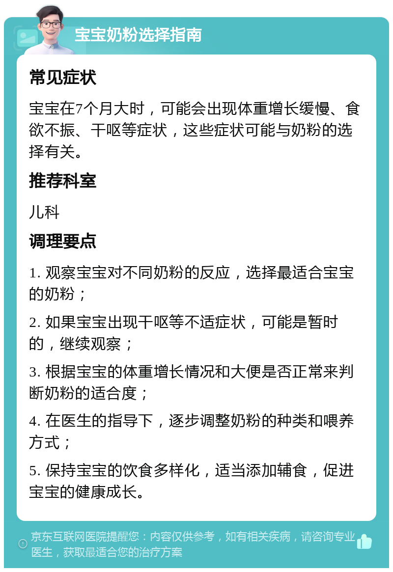 宝宝奶粉选择指南 常见症状 宝宝在7个月大时，可能会出现体重增长缓慢、食欲不振、干呕等症状，这些症状可能与奶粉的选择有关。 推荐科室 儿科 调理要点 1. 观察宝宝对不同奶粉的反应，选择最适合宝宝的奶粉； 2. 如果宝宝出现干呕等不适症状，可能是暂时的，继续观察； 3. 根据宝宝的体重增长情况和大便是否正常来判断奶粉的适合度； 4. 在医生的指导下，逐步调整奶粉的种类和喂养方式； 5. 保持宝宝的饮食多样化，适当添加辅食，促进宝宝的健康成长。