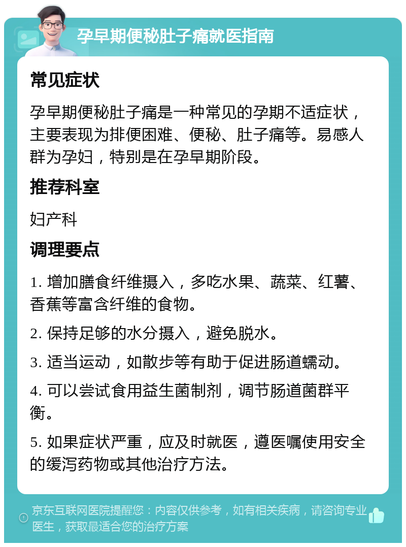 孕早期便秘肚子痛就医指南 常见症状 孕早期便秘肚子痛是一种常见的孕期不适症状，主要表现为排便困难、便秘、肚子痛等。易感人群为孕妇，特别是在孕早期阶段。 推荐科室 妇产科 调理要点 1. 增加膳食纤维摄入，多吃水果、蔬菜、红薯、香蕉等富含纤维的食物。 2. 保持足够的水分摄入，避免脱水。 3. 适当运动，如散步等有助于促进肠道蠕动。 4. 可以尝试食用益生菌制剂，调节肠道菌群平衡。 5. 如果症状严重，应及时就医，遵医嘱使用安全的缓泻药物或其他治疗方法。