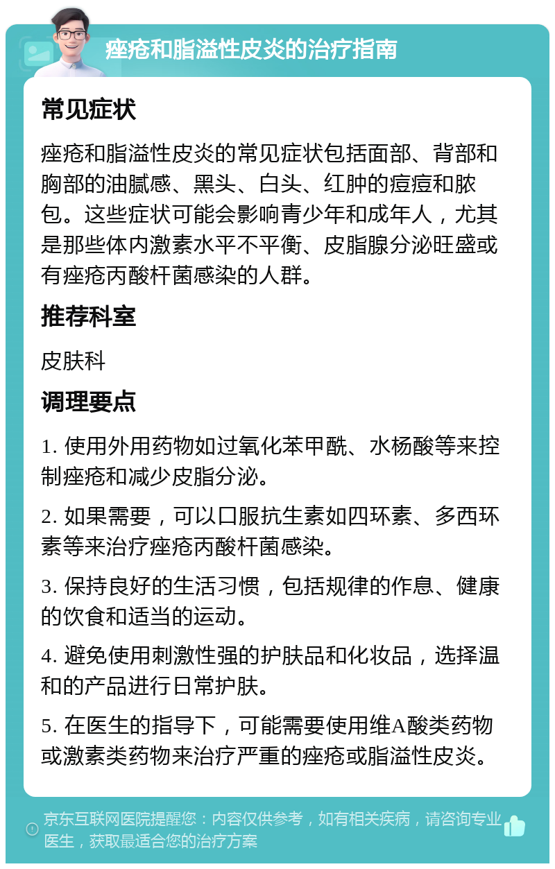 痤疮和脂溢性皮炎的治疗指南 常见症状 痤疮和脂溢性皮炎的常见症状包括面部、背部和胸部的油腻感、黑头、白头、红肿的痘痘和脓包。这些症状可能会影响青少年和成年人，尤其是那些体内激素水平不平衡、皮脂腺分泌旺盛或有痤疮丙酸杆菌感染的人群。 推荐科室 皮肤科 调理要点 1. 使用外用药物如过氧化苯甲酰、水杨酸等来控制痤疮和减少皮脂分泌。 2. 如果需要，可以口服抗生素如四环素、多西环素等来治疗痤疮丙酸杆菌感染。 3. 保持良好的生活习惯，包括规律的作息、健康的饮食和适当的运动。 4. 避免使用刺激性强的护肤品和化妆品，选择温和的产品进行日常护肤。 5. 在医生的指导下，可能需要使用维A酸类药物或激素类药物来治疗严重的痤疮或脂溢性皮炎。