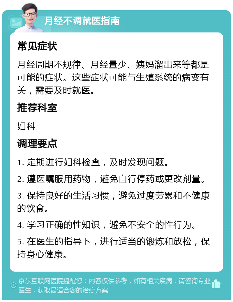 月经不调就医指南 常见症状 月经周期不规律、月经量少、姨妈溜出来等都是可能的症状。这些症状可能与生殖系统的病变有关，需要及时就医。 推荐科室 妇科 调理要点 1. 定期进行妇科检查，及时发现问题。 2. 遵医嘱服用药物，避免自行停药或更改剂量。 3. 保持良好的生活习惯，避免过度劳累和不健康的饮食。 4. 学习正确的性知识，避免不安全的性行为。 5. 在医生的指导下，进行适当的锻炼和放松，保持身心健康。