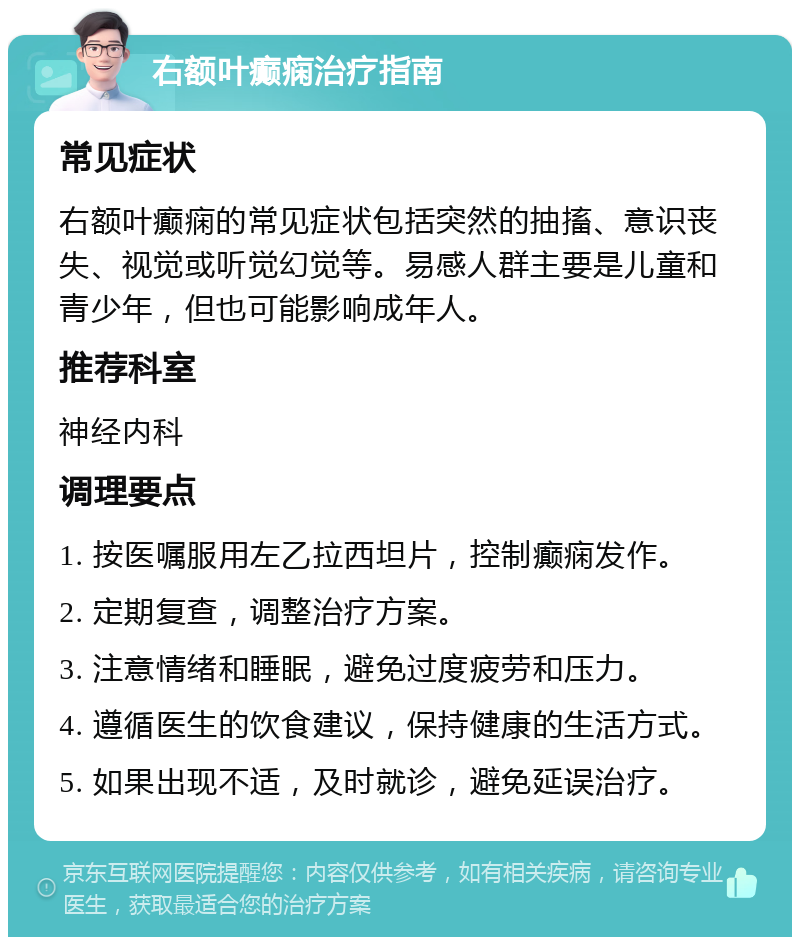 右额叶癫痫治疗指南 常见症状 右额叶癫痫的常见症状包括突然的抽搐、意识丧失、视觉或听觉幻觉等。易感人群主要是儿童和青少年，但也可能影响成年人。 推荐科室 神经内科 调理要点 1. 按医嘱服用左乙拉西坦片，控制癫痫发作。 2. 定期复查，调整治疗方案。 3. 注意情绪和睡眠，避免过度疲劳和压力。 4. 遵循医生的饮食建议，保持健康的生活方式。 5. 如果出现不适，及时就诊，避免延误治疗。