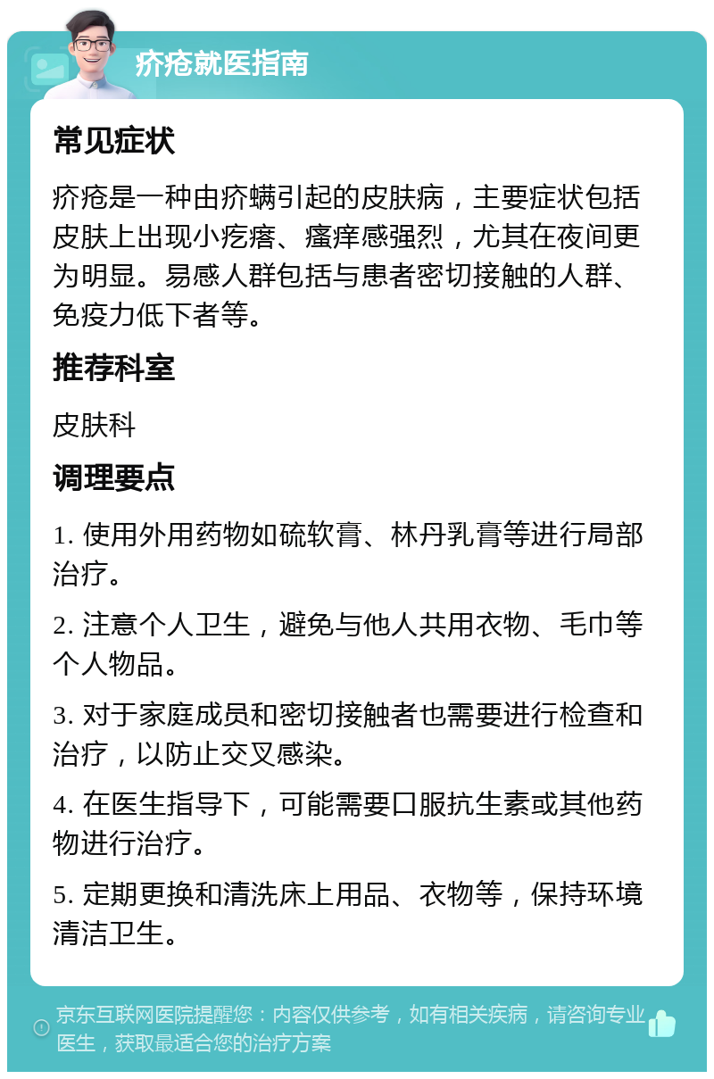 疥疮就医指南 常见症状 疥疮是一种由疥螨引起的皮肤病，主要症状包括皮肤上出现小疙瘩、瘙痒感强烈，尤其在夜间更为明显。易感人群包括与患者密切接触的人群、免疫力低下者等。 推荐科室 皮肤科 调理要点 1. 使用外用药物如硫软膏、林丹乳膏等进行局部治疗。 2. 注意个人卫生，避免与他人共用衣物、毛巾等个人物品。 3. 对于家庭成员和密切接触者也需要进行检查和治疗，以防止交叉感染。 4. 在医生指导下，可能需要口服抗生素或其他药物进行治疗。 5. 定期更换和清洗床上用品、衣物等，保持环境清洁卫生。