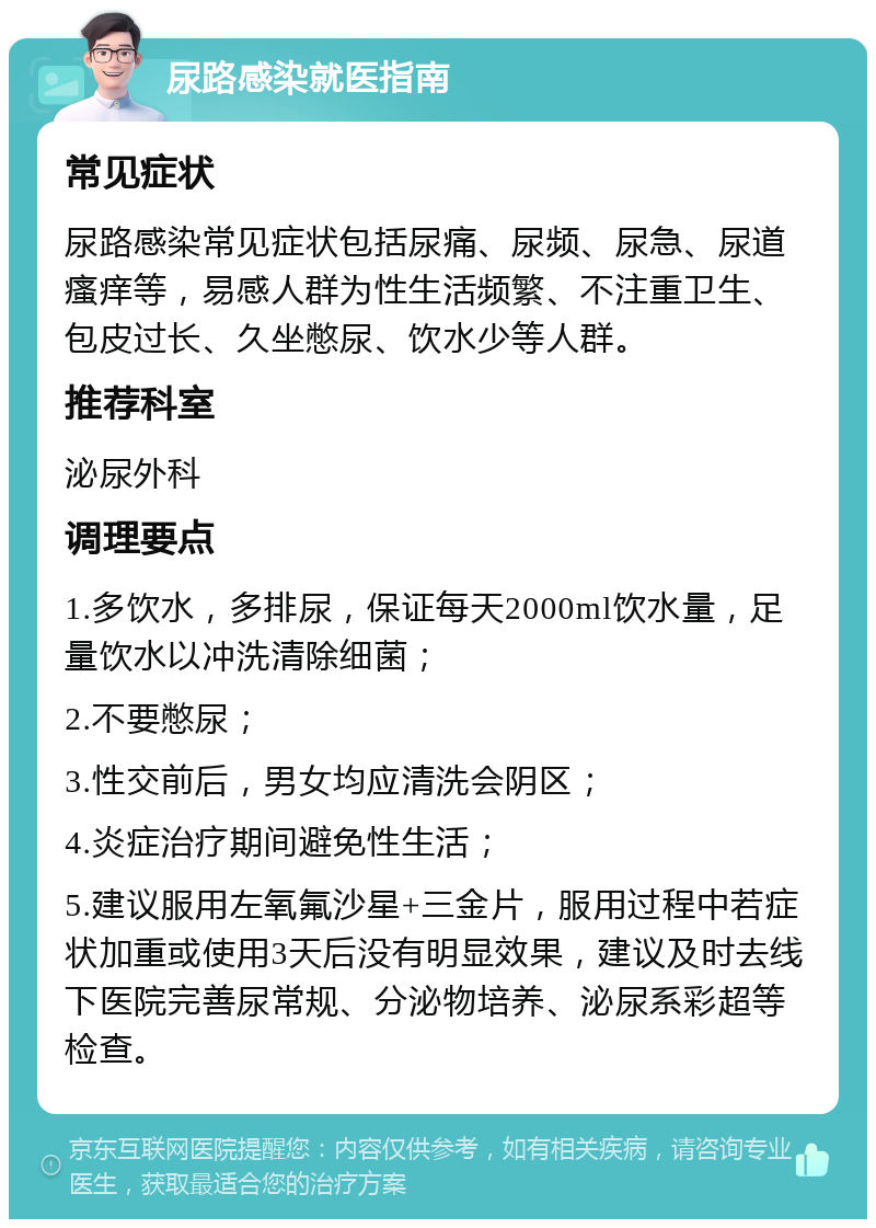 尿路感染就医指南 常见症状 尿路感染常见症状包括尿痛、尿频、尿急、尿道瘙痒等，易感人群为性生活频繁、不注重卫生、包皮过长、久坐憋尿、饮水少等人群。 推荐科室 泌尿外科 调理要点 1.多饮水，多排尿，保证每天2000ml饮水量，足量饮水以冲洗清除细菌； 2.不要憋尿； 3.性交前后，男女均应清洗会阴区； 4.炎症治疗期间避免性生活； 5.建议服用左氧氟沙星+三金片，服用过程中若症状加重或使用3天后没有明显效果，建议及时去线下医院完善尿常规、分泌物培养、泌尿系彩超等检查。