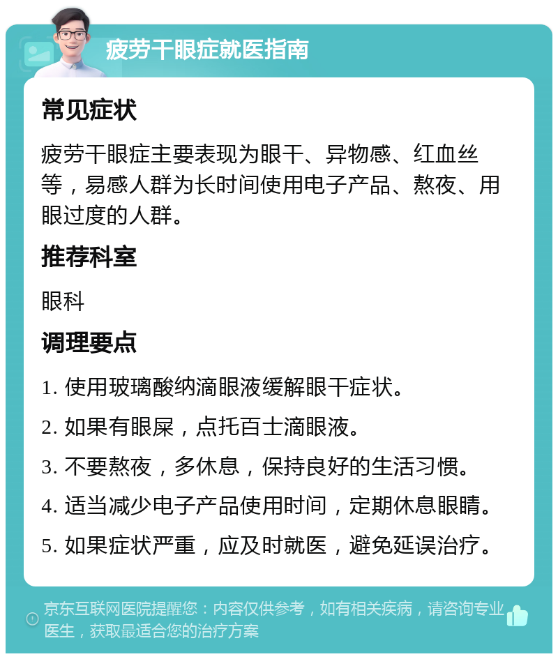 疲劳干眼症就医指南 常见症状 疲劳干眼症主要表现为眼干、异物感、红血丝等，易感人群为长时间使用电子产品、熬夜、用眼过度的人群。 推荐科室 眼科 调理要点 1. 使用玻璃酸纳滴眼液缓解眼干症状。 2. 如果有眼屎，点托百士滴眼液。 3. 不要熬夜，多休息，保持良好的生活习惯。 4. 适当减少电子产品使用时间，定期休息眼睛。 5. 如果症状严重，应及时就医，避免延误治疗。