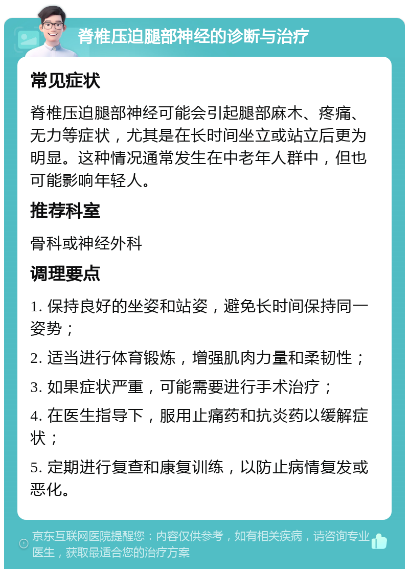 脊椎压迫腿部神经的诊断与治疗 常见症状 脊椎压迫腿部神经可能会引起腿部麻木、疼痛、无力等症状，尤其是在长时间坐立或站立后更为明显。这种情况通常发生在中老年人群中，但也可能影响年轻人。 推荐科室 骨科或神经外科 调理要点 1. 保持良好的坐姿和站姿，避免长时间保持同一姿势； 2. 适当进行体育锻炼，增强肌肉力量和柔韧性； 3. 如果症状严重，可能需要进行手术治疗； 4. 在医生指导下，服用止痛药和抗炎药以缓解症状； 5. 定期进行复查和康复训练，以防止病情复发或恶化。