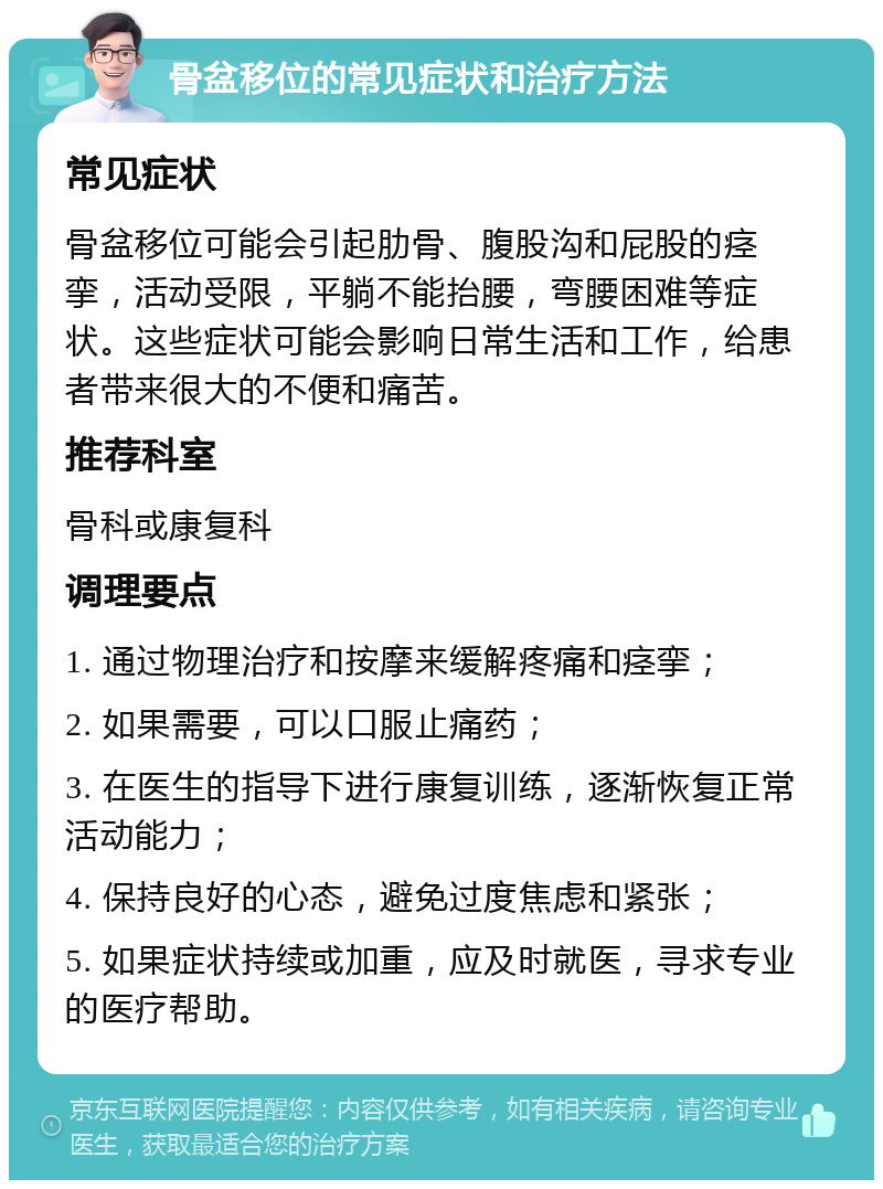 骨盆移位的常见症状和治疗方法 常见症状 骨盆移位可能会引起肋骨、腹股沟和屁股的痉挛，活动受限，平躺不能抬腰，弯腰困难等症状。这些症状可能会影响日常生活和工作，给患者带来很大的不便和痛苦。 推荐科室 骨科或康复科 调理要点 1. 通过物理治疗和按摩来缓解疼痛和痉挛； 2. 如果需要，可以口服止痛药； 3. 在医生的指导下进行康复训练，逐渐恢复正常活动能力； 4. 保持良好的心态，避免过度焦虑和紧张； 5. 如果症状持续或加重，应及时就医，寻求专业的医疗帮助。